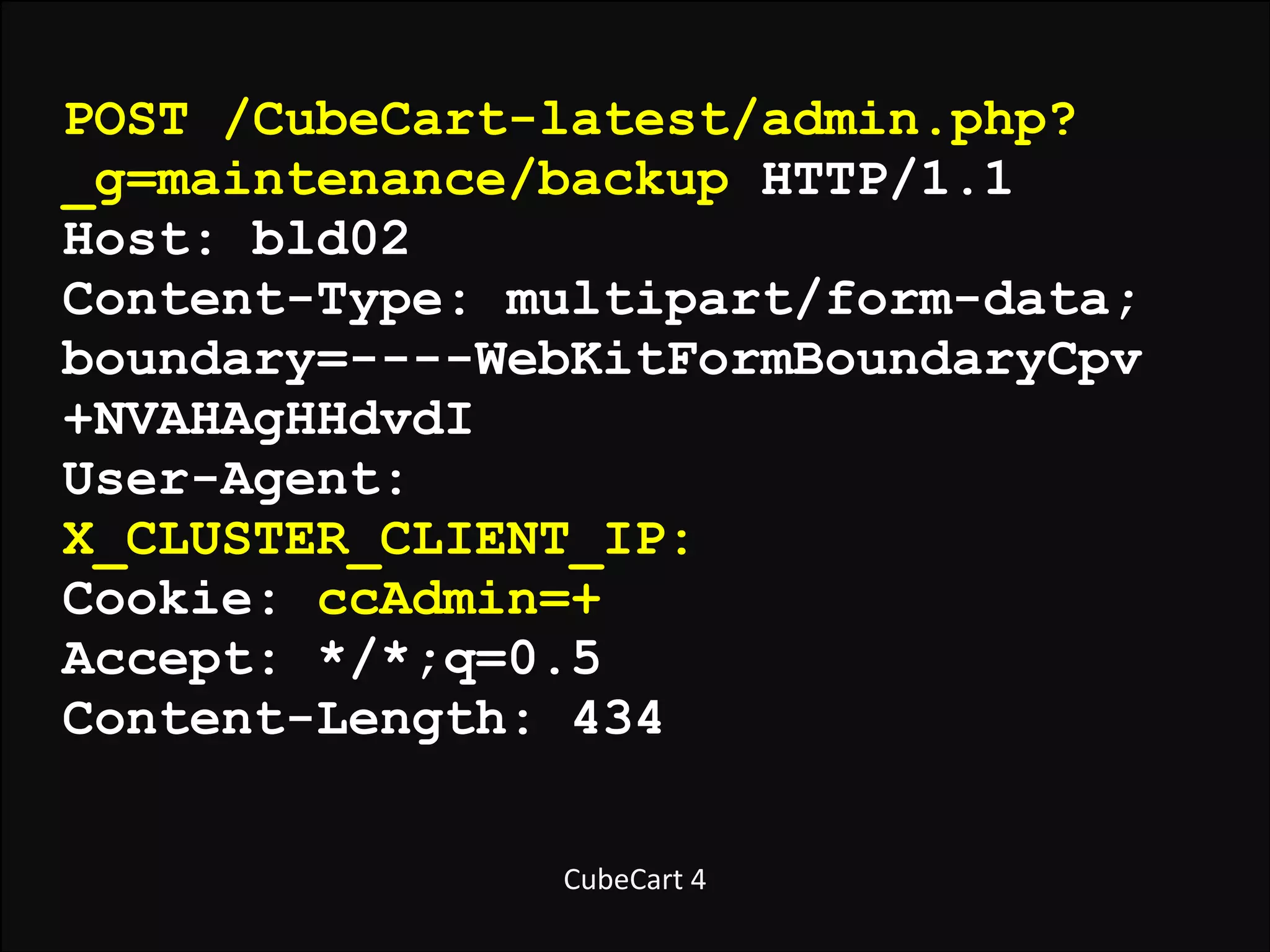 POST /CubeCart-latest/admin.php?
_g=maintenance/backup HTTP/1.1
Host: bld02
Content-Type: multipart/form-data;
boundary=----WebKitFormBoundaryCpv
+NVAHAgHHdvdI
User-Agent:
X_CLUSTER_CLIENT_IP:
Cookie: ccAdmin=+
Accept: */*;q=0.5
Content-Length: 434
CubeCart	
  4

 