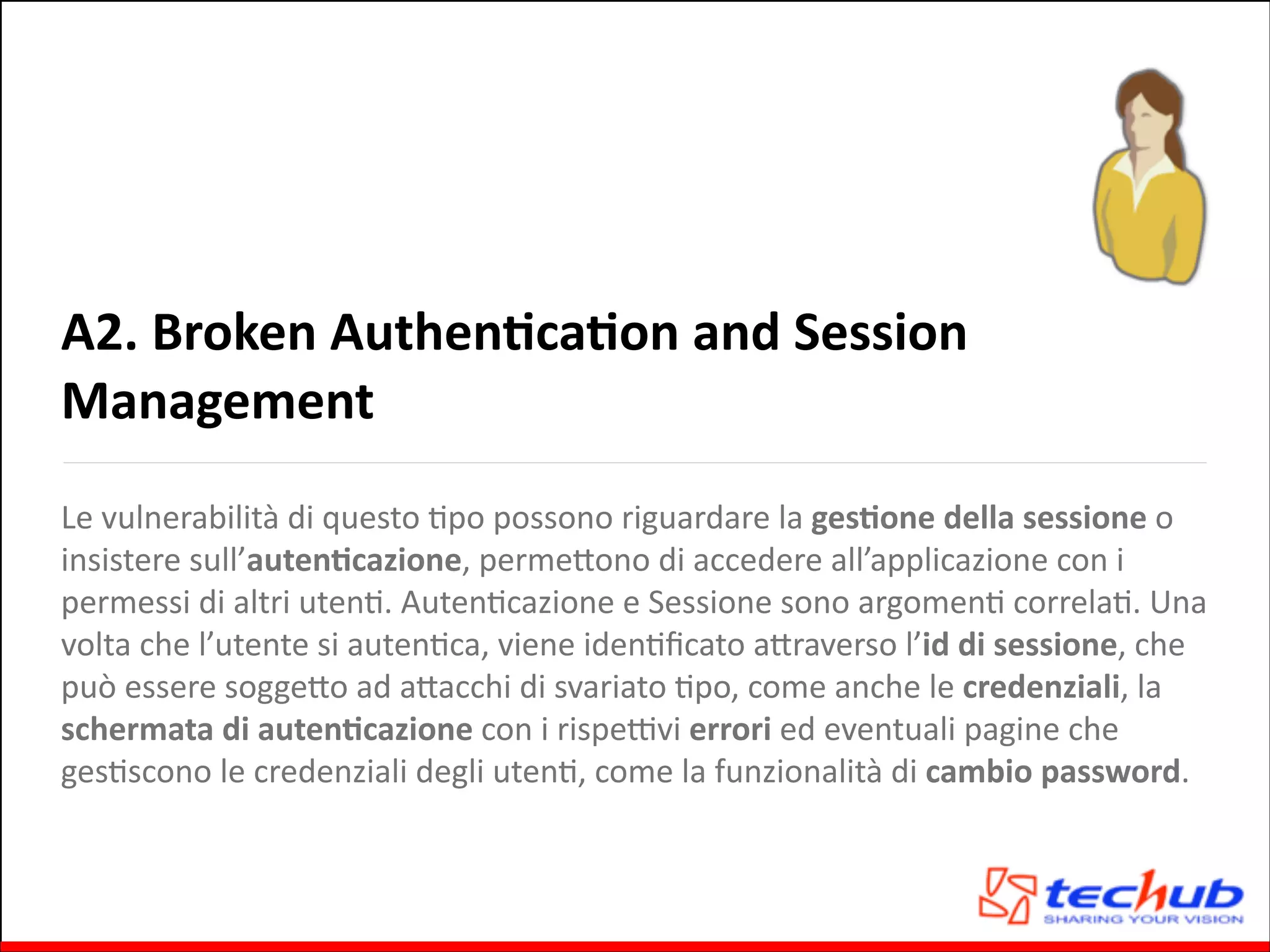 A2.	
  Broken	
  AuthenOcaOon	
  and	
  Session	
  
Management
Le	
  vulnerabilità	
  di	
  questo	
  Gpo	
  possono	
  riguardare	
  la	
  gesOone	
  della	
  sessione	
  o	
  
insistere	
  sull’autenOcazione,	
  permeQono	
  di	
  accedere	
  all’applicazione	
  con	
  i	
  
permessi	
  di	
  altri	
  utenG.	
  AutenGcazione	
  e	
  Sessione	
  sono	
  argomenG	
  correlaG.	
  Una	
  
volta	
  che	
  l’utente	
  si	
  autenGca,	
  viene	
  idenGﬁcato	
  aQraverso	
  l’id	
  di	
  sessione,	
  che	
  
può	
  essere	
  soggeQo	
  ad	
  aQacchi	
  di	
  svariato	
  Gpo,	
  come	
  anche	
  le	
  credenziali,	
  la	
  
schermata	
  di	
  autenOcazione	
  con	
  i	
  rispeZvi	
  errori	
  ed	
  eventuali	
  pagine	
  che	
  
gesGscono	
  le	
  credenziali	
  degli	
  utenG,	
  come	
  la	
  funzionalità	
  di	
  cambio	
  password.

 