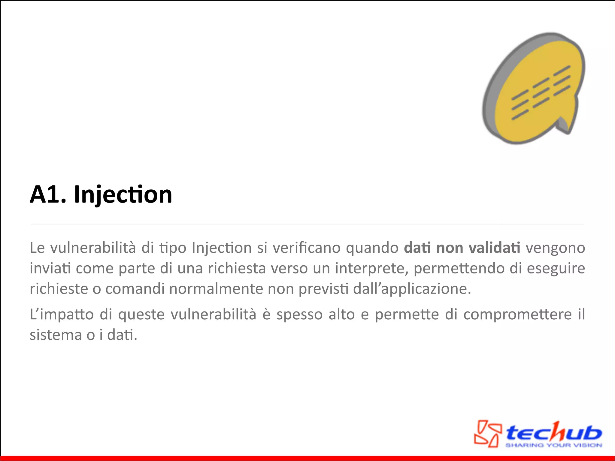 A1.	
  InjecOon
Le	
  vulnerabilità	
  di	
  Gpo	
  InjecGon	
  si	
  veriﬁcano	
  quando	
  daO	
  non	
  validaO	
  vengono	
  
inviaG	
   come	
   parte	
   di	
   una	
   richiesta	
   verso	
   un	
   interprete,	
   permeQendo	
   di	
   eseguire	
  
richieste	
  o	
  comandi	
  normalmente	
  non	
  previsG	
  dall’applicazione.	
  	
  
L’impaQo	
  di	
  queste	
  vulnerabilità	
  è	
  spesso	
  alto	
  e	
  permeQe	
  di	
  compromeQere	
  il	
  
sistema	
  o	
  i	
  daG.	
  

 
