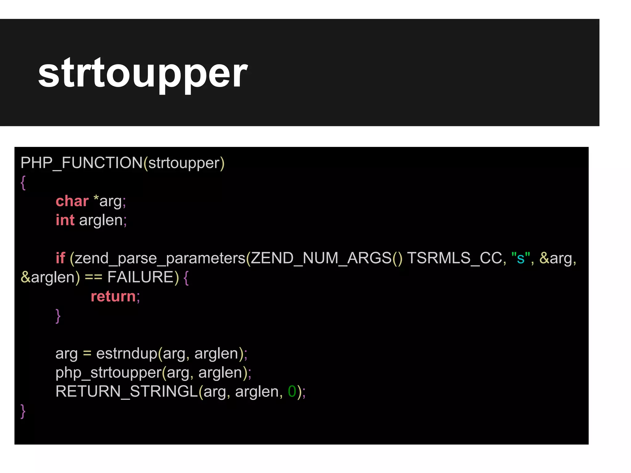 strtoupper
PHP_FUNCTION(strtoupper)
{
char *arg;
int arglen;
if (zend_parse_parameters(ZEND_NUM_ARGS() TSRMLS_CC, "s", &arg,
&arglen) == FAILURE) {
return;
}
arg = estrndup(arg, arglen);
php_strtoupper(arg, arglen);
RETURN_STRINGL(arg, arglen, 0);
}

 