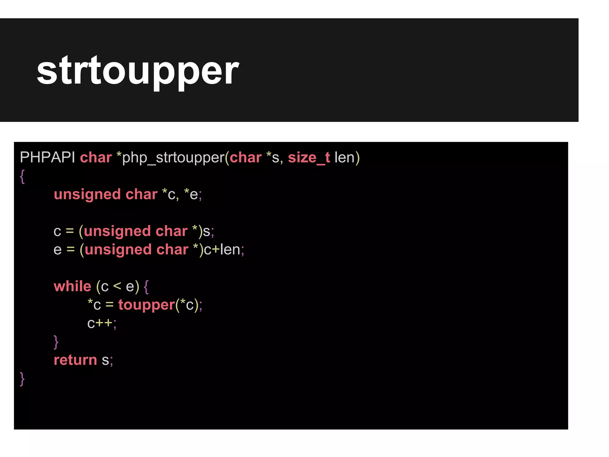 strtoupper
PHPAPI char *php_strtoupper(char *s, size_t len)
{
unsigned char *c, *e;
c = (unsigned char *)s;
e = (unsigned char *)c+len;
while (c < e) {
*c = toupper(*c);
c++;
}
return s;
}

 