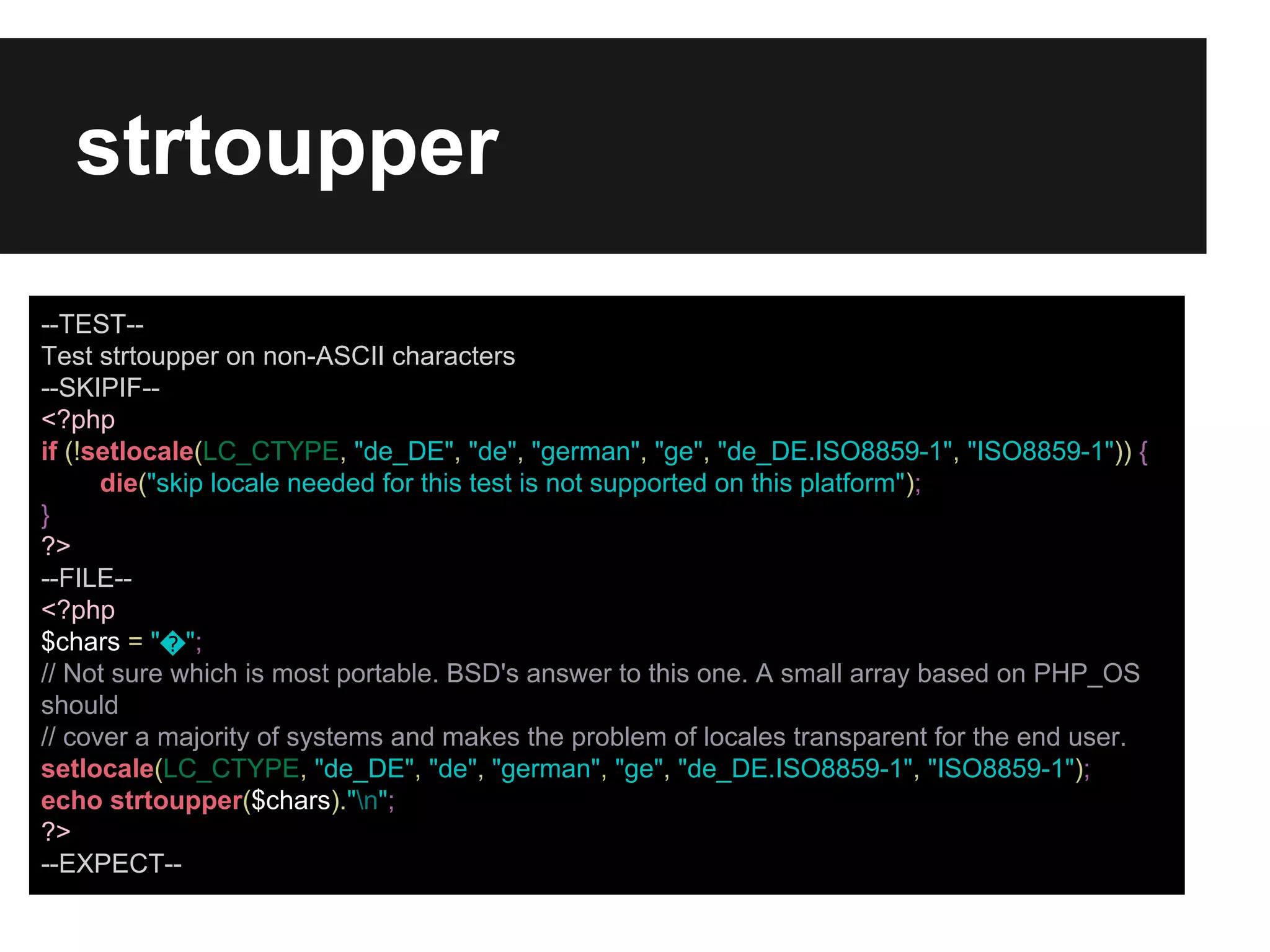 strtoupper
--TEST-Test strtoupper on non-ASCII characters
--SKIPIF-<?php
if (!setlocale(LC_CTYPE, "de_DE", "de", "german", "ge", "de_DE.ISO8859-1", "ISO8859-1")) {
die("skip locale needed for this test is not supported on this platform");
}
?>
--FILE-<?php
$chars = "�";
// Not sure which is most portable. BSD's answer to this one. A small array based on PHP_OS
should
// cover a majority of systems and makes the problem of locales transparent for the end user.
setlocale(LC_CTYPE, "de_DE", "de", "german", "ge", "de_DE.ISO8859-1", "ISO8859-1");
echo strtoupper($chars)."n";
?>
--EXPECT--

 
