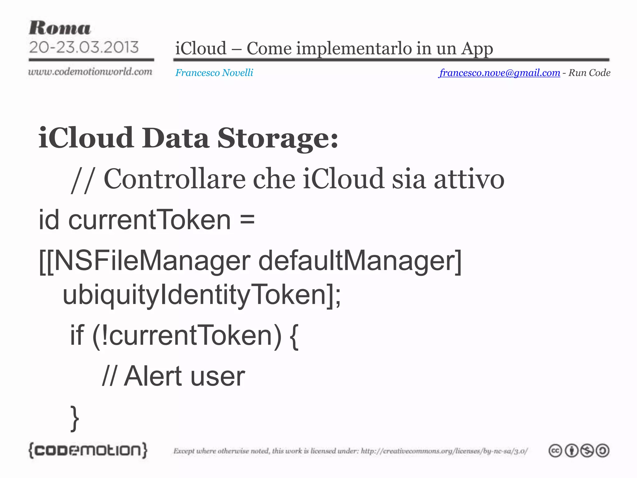 iCloud – Come implementarlo in un App
           Francesco Novelli             francesco.nove@gmail.com - Run Code




iCloud Data Storage:
   // Controllare che iCloud sia attivo
id currentToken =
[[NSFileManager defaultManager]
  ubiquityIdentityToken];
   if (!currentToken) {
       // Alert user
   }
 