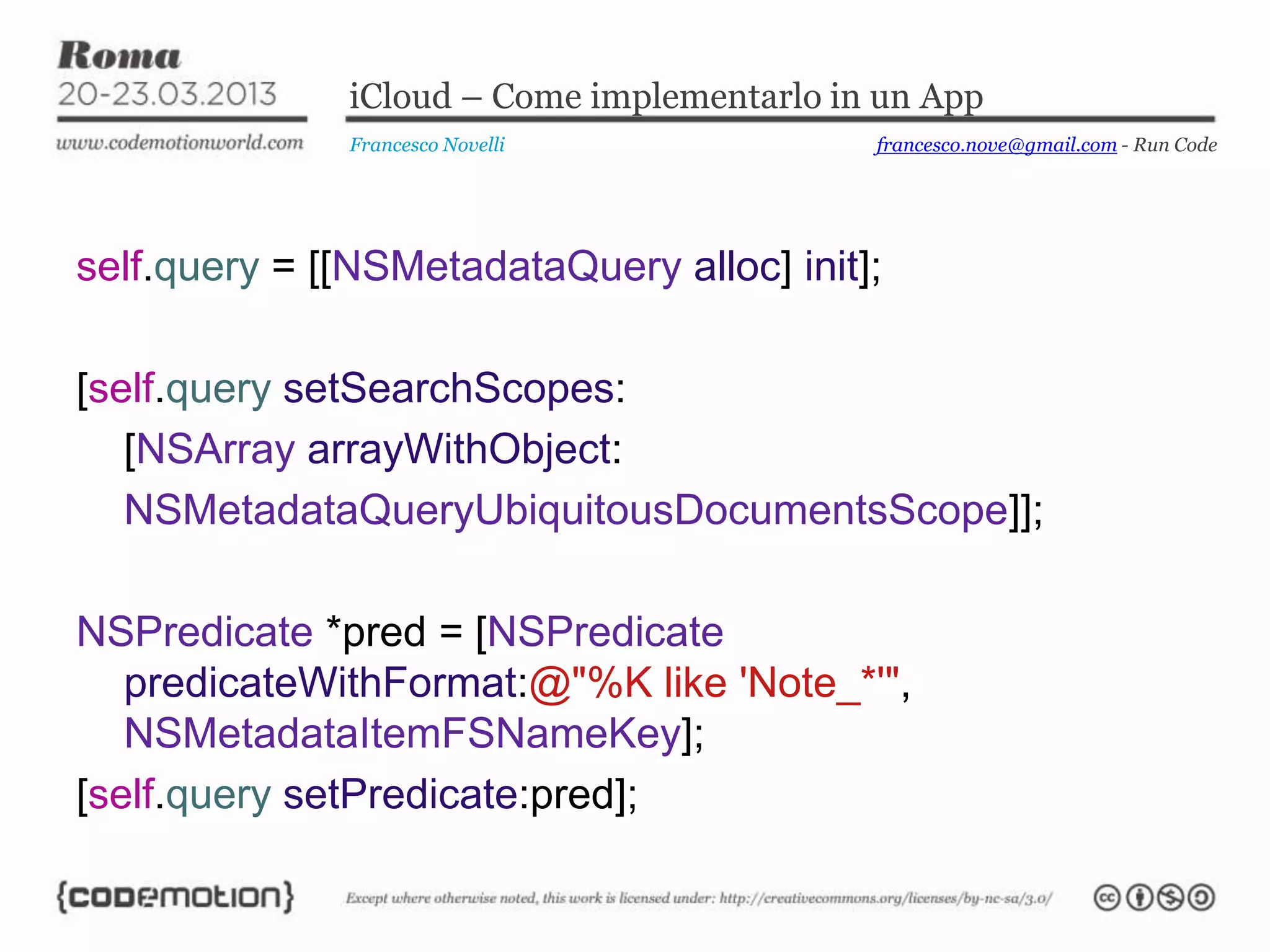 iCloud – Come implementarlo in un App
              Francesco Novelli             francesco.nove@gmail.com - Run Code




self.query = [[NSMetadataQuery alloc] init];

[self.query setSearchScopes:
   [NSArray arrayWithObject:
   NSMetadataQueryUbiquitousDocumentsScope]];

NSPredicate *pred = [NSPredicate
   predicateWithFormat:@"%K like 'Note_*'",
   NSMetadataItemFSNameKey];
[self.query setPredicate:pred];
 