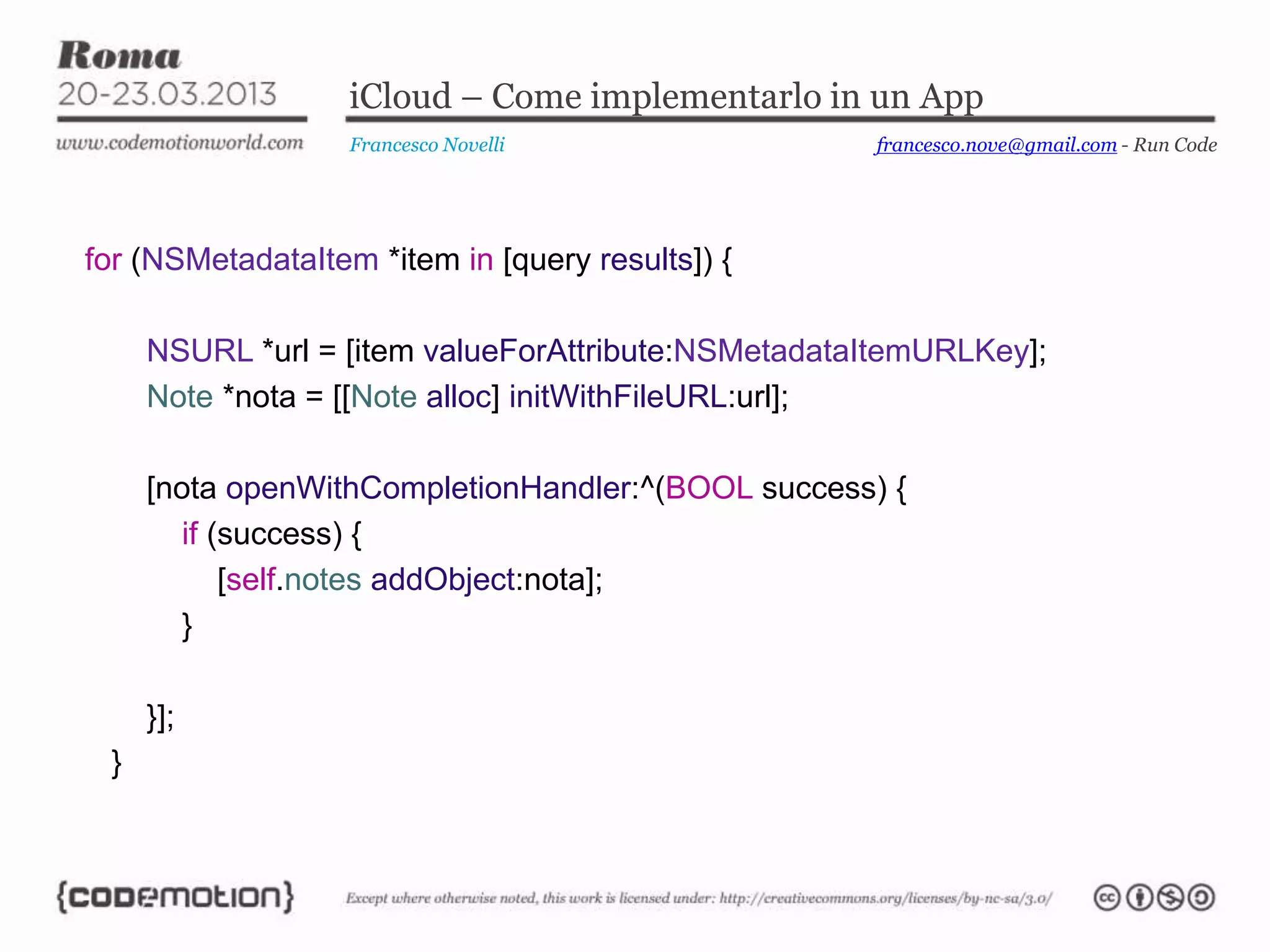 iCloud – Come implementarlo in un App
                   Francesco Novelli                francesco.nove@gmail.com - Run Code




for (NSMetadataItem *item in [query results]) {

     NSURL *url = [item valueForAttribute:NSMetadataItemURLKey];
     Note *nota = [[Note alloc] initWithFileURL:url];

     [nota openWithCompletionHandler:^(BOOL success) {
        if (success) {
            [self.notes addObject:nota];
        }

     }];
 }
 