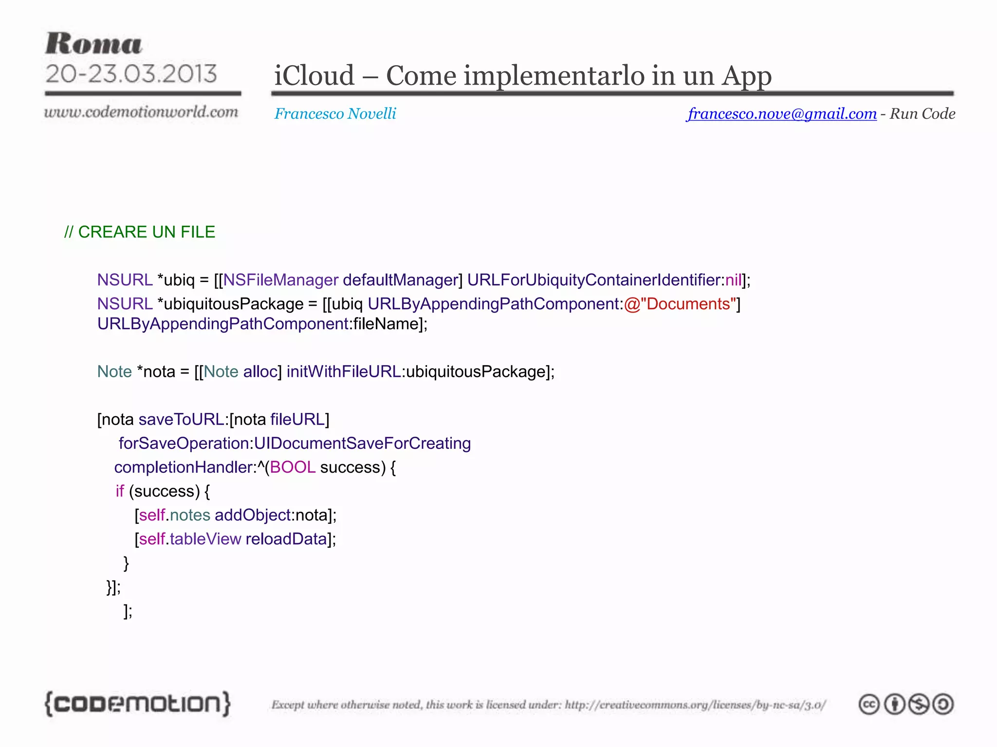iCloud – Come implementarlo in un App
                           Francesco Novelli                                   francesco.nove@gmail.com - Run Code




// CREARE UN FILE

   NSURL *ubiq = [[NSFileManager defaultManager] URLForUbiquityContainerIdentifier:nil];
   NSURL *ubiquitousPackage = [[ubiq URLByAppendingPathComponent:@"Documents"]
   URLByAppendingPathComponent:fileName];

   Note *nota = [[Note alloc] initWithFileURL:ubiquitousPackage];

   [nota saveToURL:[nota fileURL]
        forSaveOperation:UIDocumentSaveForCreating
      completionHandler:^(BOOL success) {
       if (success) {
            [self.notes addObject:nota];
            [self.tableView reloadData];
         }
     }];
         ];
 