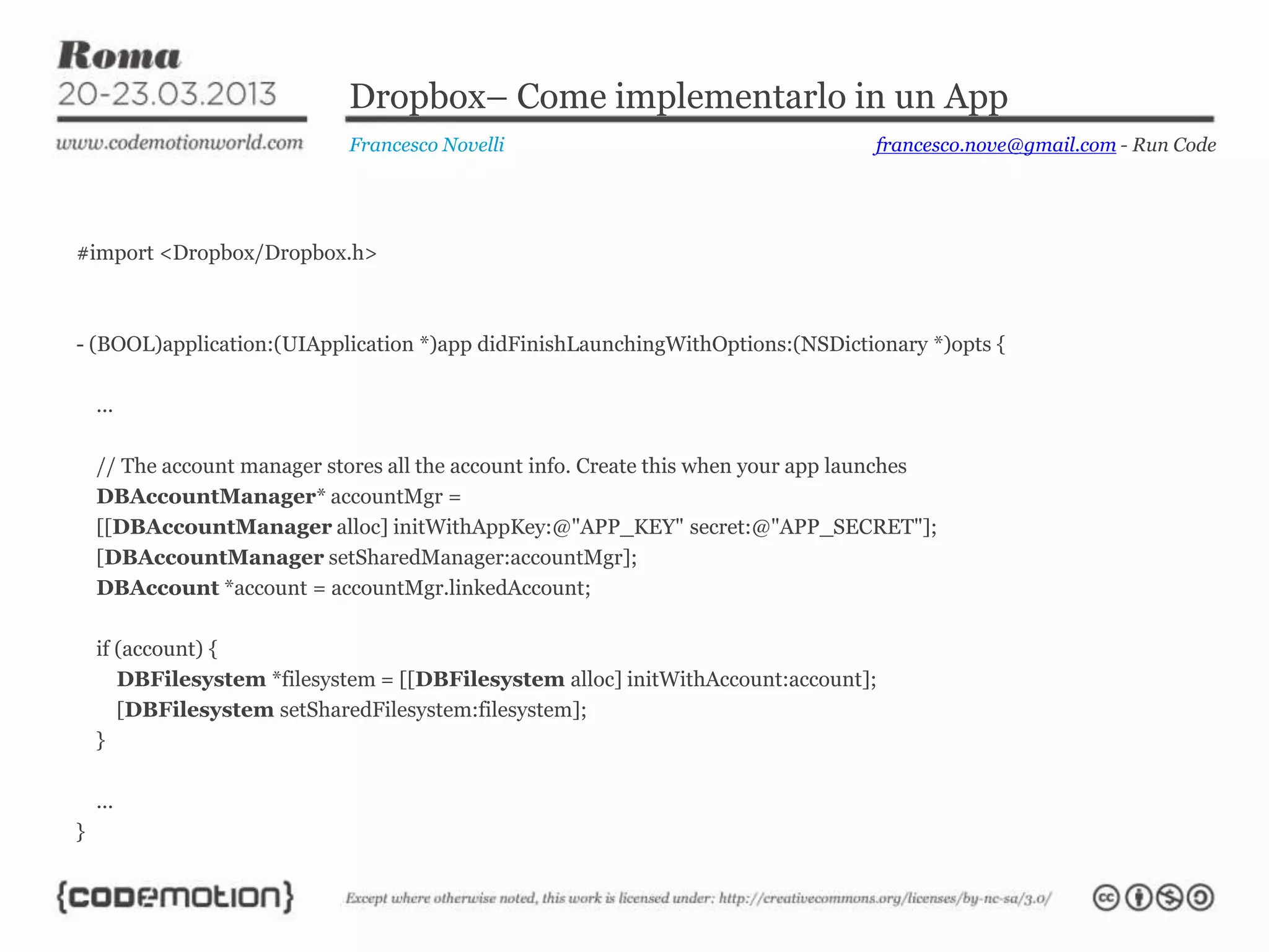 Dropbox– Come implementarlo in un App
                             Francesco Novelli                                     francesco.nove@gmail.com - Run Code




#import <Dropbox/Dropbox.h>



- (BOOL)application:(UIApplication *)app didFinishLaunchingWithOptions:(NSDictionary *)opts {

    ...

    // The account manager stores all the account info. Create this when your app launches
    DBAccountManager* accountMgr =
    [[DBAccountManager alloc] initWithAppKey:@"APP_KEY" secret:@"APP_SECRET"];
    [DBAccountManager setSharedManager:accountMgr];
    DBAccount *account = accountMgr.linkedAccount;

    if (account) {
       DBFilesystem *filesystem = [[DBFilesystem alloc] initWithAccount:account];
       [DBFilesystem setSharedFilesystem:filesystem];
    }

    ...
}
 