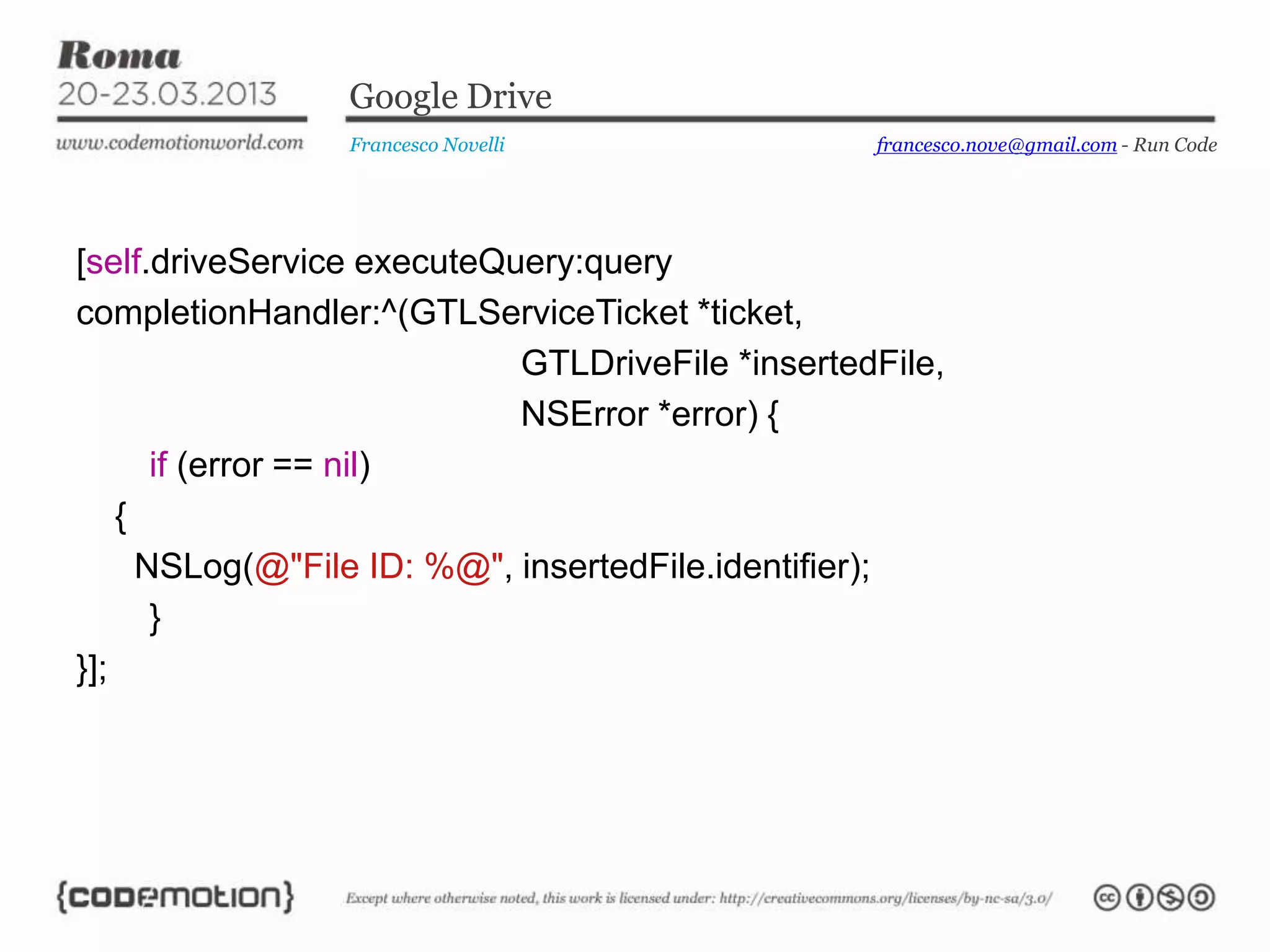 Google Drive
                 Francesco Novelli                francesco.nove@gmail.com - Run Code




[self.driveService executeQuery:query
completionHandler:^(GTLServiceTicket *ticket,
                            GTLDriveFile *insertedFile,
                            NSError *error) {
       if (error == nil)
    {
      NSLog(@"File ID: %@", insertedFile.identifier);
       }
}];
 