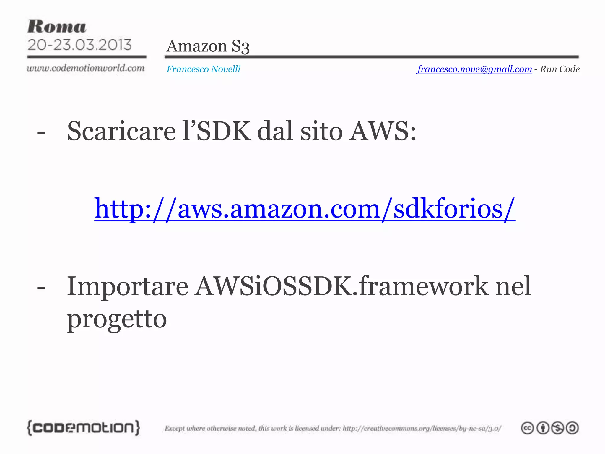 Amazon S3
          Francesco Novelli       francesco.nove@gmail.com - Run Code




- Scaricare l’SDK dal sito AWS:

    http://aws.amazon.com/sdkforios/

- Importare AWSiOSSDK.framework nel
  progetto
 