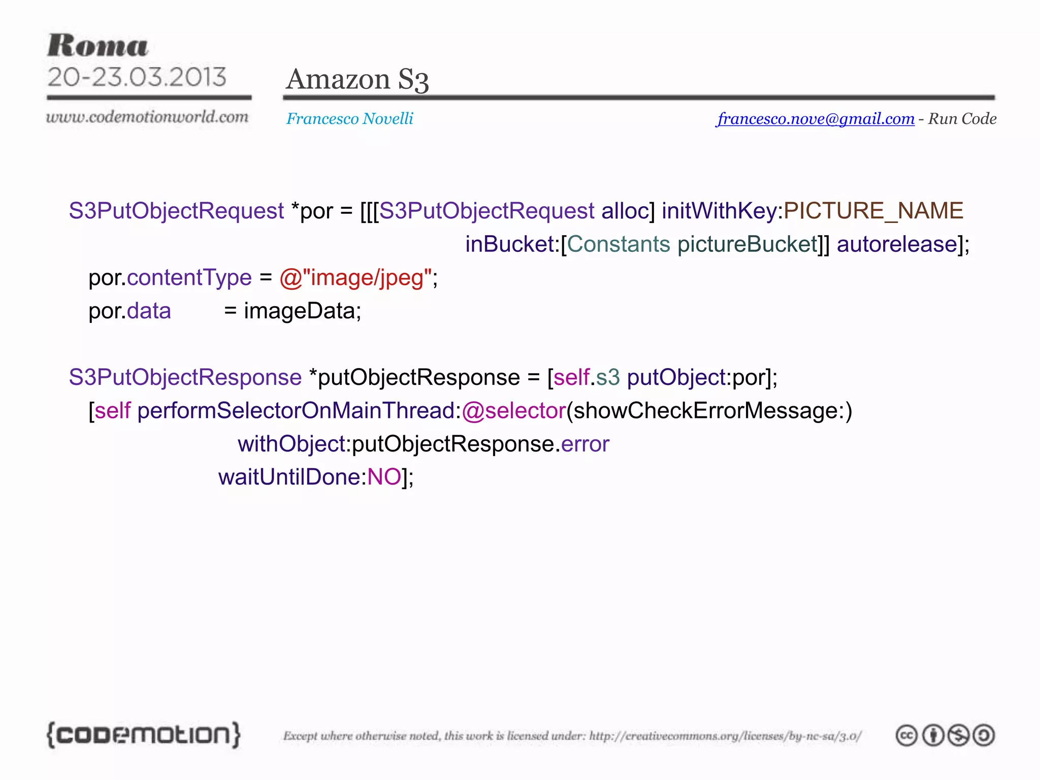 Amazon S3
                    Francesco Novelli                       francesco.nove@gmail.com - Run Code




S3PutObjectRequest *por = [[[S3PutObjectRequest alloc] initWithKey:PICTURE_NAME
                                   inBucket:[Constants pictureBucket]] autorelease];
 por.contentType = @"image/jpeg";
 por.data     = imageData;

S3PutObjectResponse *putObjectResponse = [self.s3 putObject:por];
 [self performSelectorOnMainThread:@selector(showCheckErrorMessage:)
               withObject:putObjectResponse.error
              waitUntilDone:NO];
 