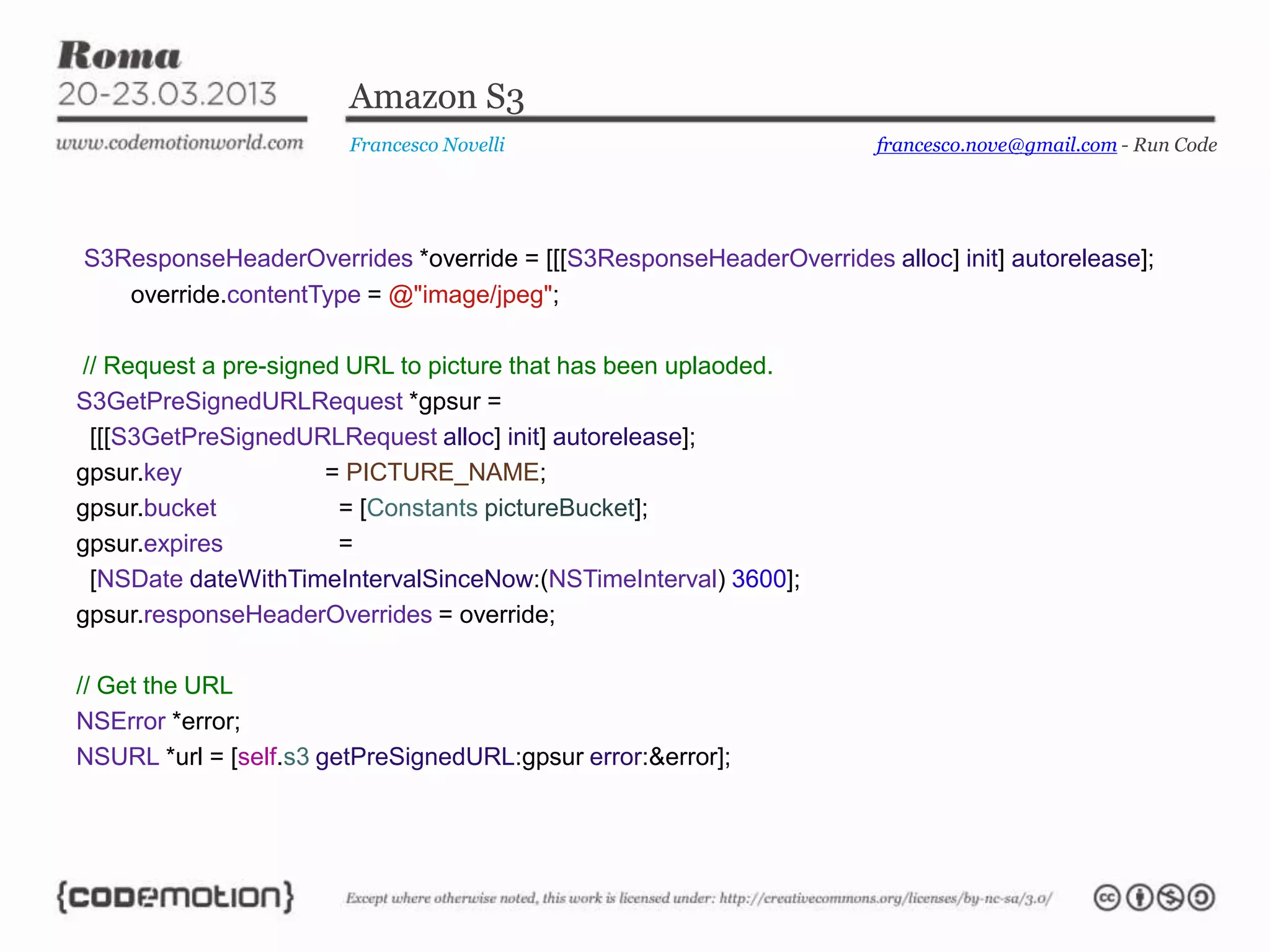 Amazon S3
                        Francesco Novelli                           francesco.nove@gmail.com - Run Code




S3ResponseHeaderOverrides *override = [[[S3ResponseHeaderOverrides alloc] init] autorelease];
   override.contentType = @"image/jpeg";

// Request a pre-signed URL to picture that has been uplaoded.
S3GetPreSignedURLRequest *gpsur =
 [[[S3GetPreSignedURLRequest alloc] init] autorelease];
gpsur.key             = PICTURE_NAME;
gpsur.bucket           = [Constants pictureBucket];
gpsur.expires          =
 [NSDate dateWithTimeIntervalSinceNow:(NSTimeInterval) 3600];
gpsur.responseHeaderOverrides = override;

// Get the URL
NSError *error;
NSURL *url = [self.s3 getPreSignedURL:gpsur error:&error];
 
