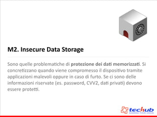 M2.	
  Insecure	
  Data	
  Storage
Sono	
  quelle	
  problemaAche	
  di	
  protezione	
  dei	
  daQ	
  memorizzaQ.	
  Si	
  
concreAzzano	
  quando	
  viene	
  compromesso	
  il	
  disposiAvo	
  tramite	
  
applicazioni	
  malevoli	
  oppure	
  in	
  caso	
  di	
  furto.	
  Se	
  ci	
  sono	
  delle	
  
informazioni	
  riservate	
  (es.	
  password,	
  CVV2,	
  daA	
  privaA)	
  devono	
  
essere	
  proteQ.
 