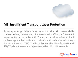 M3.	
  Insuﬃcient	
  Transport	
  Layer	
  ProtecQon
Sono	
   quelle	
   problemaAche	
   relaAve	
   alla	
   sicurezza	
   della	
  
comunicazione,	
  perme5ono	
  di	
  interce5are	
  il	
  traﬃco	
  tra	
  l’utente	
  e	
  il	
  
server	
   o	
   tra	
   server	
   diﬀerenA.	
   Come	
   per	
   le	
   altre	
   vulnerabilità	
   il	
  
problema	
  potrebbe	
  consistere	
  o	
  nella	
  mancanza	
  del	
  controllo	
  stesso	
  
(come	
  l’uAlizzo	
  di	
  HTTP)	
  o	
  nelle	
  problemaAche	
  di	
  conﬁgurazione	
  di	
  
SSL/TLS	
  sia	
  lato	
  server	
  ma	
  in	
  parAcolare	
  lato	
  disposiAvo	
  mobile.
 