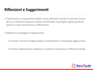 Riﬂessioni	
  e	
  SuggerimenQ
• Tipicamente	
  un	
  disposiAvo	
  mobile	
  viene	
  uAlizzato	
  tramite	
  la	
  rete	
  del	
  Carrier	
  
(di	
  cui	
  ci	
  ﬁdiamo?)	
  oppure	
  tramite	
  reA	
  Wireless	
  casalinghe	
  oppure	
  gratuite	
  
(anche	
  in	
  Italia	
  cominciano	
  a	
  diﬀondersi)	
  
• Dobbiamo	
  proteggere	
  l’applicazione:	
  
• Tramite	
  il	
  server	
  (conﬁgurandolo	
  corre5amente	
  e	
  tenendolo	
  aggiornato)	
  
• Tramite	
  l’applicazione	
  (validare	
  e	
  acce5are	
  solamente	
  cerAﬁcaA	
  trusted)
 