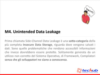 M4.	
  Unintended	
  Data	
  Leakage
Prima	
  chiamata	
  Side-­‐Channel	
  Data	
  Leakage	
  è	
  una	
  so,o-­‐categoria	
  della	
  
più	
  completa	
  Insecure	
  Data	
  Storage,	
  riguarda	
  dove	
  vengono	
  salvaA	
  i	
  
daA.	
  Sono	
  quelle	
  problemaAche	
  che	
  rendono	
  accessibili	
  informazioni	
  
che	
   invece	
   dovrebbero	
   essere	
   prote5e.	
   Solitamente	
   generata	
   da	
   un	
  
uAlizzo	
  non	
  corre5o	
  del	
  Sistema	
  OperaAvo,	
  di	
  Framework,	
  Compilatori	
  
senza	
  che	
  gli	
  sviluppatori	
  ne	
  siano	
  a	
  conoscenza.
 