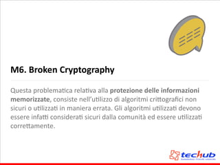 M6.	
  Broken	
  Cryptography
Questa	
  problemaAca	
  relaAva	
  alla	
  protezione	
  delle	
  informazioni	
  
memorizzate,	
  consiste	
  nell’uAlizzo	
  di	
  algoritmi	
  cri5ograﬁci	
  non	
  
sicuri	
  o	
  uAlizzaA	
  in	
  maniera	
  errata.	
  Gli	
  algoritmi	
  uAlizzaA	
  devono	
  
essere	
  infaQ	
  consideraA	
  sicuri	
  dalla	
  comunità	
  ed	
  essere	
  uAlizzaA	
  
corre5amente.
 