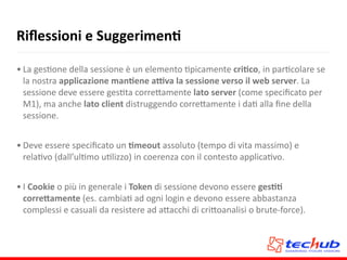 Riﬂessioni	
  e	
  SuggerimenQ
• La	
  gesAone	
  della	
  sessione	
  è	
  un	
  elemento	
  Apicamente	
  criQco,	
  in	
  parAcolare	
  se	
  
la	
  nostra	
  applicazione	
  manQene	
  aqva	
  la	
  sessione	
  verso	
  il	
  web	
  server.	
  La	
  
sessione	
  deve	
  essere	
  gesAta	
  corre5amente	
  lato	
  server	
  (come	
  speciﬁcato	
  per	
  
M1),	
  ma	
  anche	
  lato	
  client	
  distruggendo	
  corre5amente	
  i	
  daA	
  alla	
  ﬁne	
  della	
  
sessione.	
  
• Deve	
  essere	
  speciﬁcato	
  un	
  Qmeout	
  assoluto	
  (tempo	
  di	
  vita	
  massimo)	
  e	
  
relaAvo	
  (dall’ulAmo	
  uAlizzo)	
  in	
  coerenza	
  con	
  il	
  contesto	
  applicaAvo.	
  
• I	
  Cookie	
  o	
  più	
  in	
  generale	
  i	
  Token	
  di	
  sessione	
  devono	
  essere	
  gesQQ	
  
corre,amente	
  (es.	
  cambiaA	
  ad	
  ogni	
  login	
  e	
  devono	
  essere	
  abbastanza	
  
complessi	
  e	
  casuali	
  da	
  resistere	
  ad	
  a5acchi	
  di	
  cri5oanalisi	
  o	
  brute-­‐force).
 
