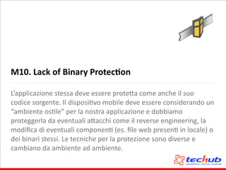 M10.	
  Lack	
  of	
  Binary	
  ProtecQon
L’applicazione	
  stessa	
  deve	
  essere	
  prote5a	
  come	
  anche	
  il	
  suo	
  
codice	
  sorgente.	
  Il	
  disposiAvo	
  mobile	
  deve	
  essere	
  considerando	
  un	
  
“ambiente	
  osAle”	
  per	
  la	
  nostra	
  applicazione	
  e	
  dobbiamo	
  
proteggerla	
  da	
  eventuali	
  a5acchi	
  come	
  il	
  reverse	
  engineering,	
  la	
  
modiﬁca	
  di	
  eventuali	
  componenA	
  (es.	
  ﬁle	
  web	
  presenA	
  in	
  locale)	
  o	
  
dei	
  binari	
  stessi.	
  Le	
  tecniche	
  per	
  la	
  protezione	
  sono	
  diverse	
  e	
  
cambiano	
  da	
  ambiente	
  ad	
  ambiente.
 