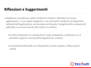 Riﬂessioni	
  e	
  SuggerimenQ
• Dobbiamo	
  considerare	
  osAle	
  l’ambiente	
  mobile	
  e	
  difendere	
  la	
  nostra	
  
applicazione,	
  il	
  suo	
  codice	
  sorgente	
  e	
  i	
  vari	
  elemenA	
  residenA	
  sul	
  disposiAvo	
  
uAlizzaA	
  dall’applicazione,	
  ad	
  esempio	
  veriﬁcando	
  l’integrità	
  delle	
  componenA	
  
uAlizzate	
  o	
  se	
  viene	
  inserito	
  del	
  codice	
  al	
  runAme:	
  
• Su	
  iOS	
  veriﬁcando	
  se	
  il	
  disposiAvo	
  è	
  stato	
  so5oposto	
  a	
  Jailbreak	
  o	
  se	
  è	
  
possible	
  eseguire	
  il	
  dump	
  dell’eseguibile	
  (es.	
  Clutch)	
  
• Su	
  Android	
  veriﬁcando	
  se	
  il	
  disposiAvo	
  è	
  stato	
  rootato	
  e	
  oﬀuscando	
  il	
  
codice.
 