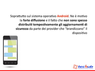 Sopra5u5o	
  sul	
  sistema	
  operaAvo	
  Android.	
  Ne	
  è	
  moAvo	
  
la	
  forte	
  diﬀusione	
  e	
  il	
  fa5o	
  che	
  non	
  sono	
  spesso	
  
distribuiQ	
  tempesQvamente	
  gli	
  aggiornamenQ	
  di	
  
sicurezza	
  da	
  parte	
  dei	
  provider	
  che	
  “brandizzano”	
  il	
  
disposiAvo	
  
 