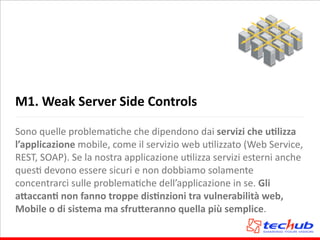 M1.	
  Weak	
  Server	
  Side	
  Controls
Sono	
  quelle	
  problemaAche	
  che	
  dipendono	
  dai	
  servizi	
  che	
  uQlizza	
  
l’applicazione	
  mobile,	
  come	
  il	
  servizio	
  web	
  uAlizzato	
  (Web	
  Service,	
  
REST,	
  SOAP).	
  Se	
  la	
  nostra	
  applicazione	
  uAlizza	
  servizi	
  esterni	
  anche	
  
quesA	
  devono	
  essere	
  sicuri	
  e	
  non	
  dobbiamo	
  solamente	
  
concentrarci	
  sulle	
  problemaAche	
  dell’applicazione	
  in	
  se.	
  Gli	
  
a,accanQ	
  non	
  fanno	
  troppe	
  disQnzioni	
  tra	
  vulnerabilità	
  web,	
  
Mobile	
  o	
  di	
  sistema	
  ma	
  sfru,eranno	
  quella	
  più	
  semplice.
 