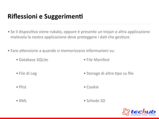 Riﬂessioni	
  e	
  SuggerimenQ
• Se	
  il	
  disposiAvo	
  viene	
  rubato,	
  oppure	
  è	
  presente	
  un	
  trojan	
  o	
  altra	
  applicazione	
  
malevola	
  la	
  nostra	
  applicazione	
  deve	
  proteggere	
  i	
  daA	
  che	
  gesAsce.	
  
• Fare	
  a5enzione	
  a	
  quando	
  si	
  memorizzano	
  informazioni	
  su:
• Database	
  SQLite	
  
• File	
  di	
  Log	
  
• Plist	
  
• XML
• File	
  Manifest	
  
• Storage	
  di	
  altro	
  Apo	
  su	
  ﬁle	
  
• Cookie	
  
• Schede	
  SD
 