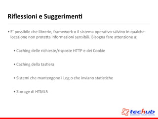 Riﬂessioni	
  e	
  SuggerimenQ
• E’	
  possibile	
  che	
  librerie,	
  framework	
  o	
  il	
  sistema	
  operaAvo	
  salvino	
  in	
  qualche	
  
locazione	
  non	
  prote5a	
  informazioni	
  sensibili.	
  Bisogna	
  fare	
  a5enzione	
  a:	
  
• Caching	
  delle	
  richieste/risposte	
  HTTP	
  e	
  dei	
  Cookie	
  
• Caching	
  della	
  tasAera	
  
• Sistemi	
  che	
  mantengono	
  i	
  Log	
  o	
  che	
  inviano	
  staAsAche	
  
• Storage	
  di	
  HTML5
 