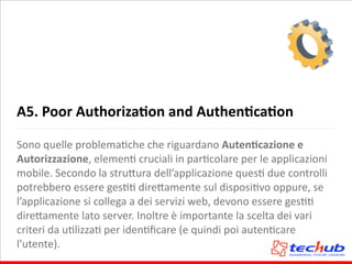 A5.	
  Poor	
  AuthorizaQon	
  and	
  AuthenQcaQon
Sono	
  quelle	
  problemaAche	
  che	
  riguardano	
  AutenQcazione	
  e	
  
Autorizzazione,	
  elemenA	
  cruciali	
  in	
  parAcolare	
  per	
  le	
  applicazioni	
  
mobile.	
  Secondo	
  la	
  stru5ura	
  dell’applicazione	
  quesA	
  due	
  controlli	
  
potrebbero	
  essere	
  gesAA	
  dire5amente	
  sul	
  disposiAvo	
  oppure,	
  se	
  
l’applicazione	
  si	
  collega	
  a	
  dei	
  servizi	
  web,	
  devono	
  essere	
  gesAA	
  
dire5amente	
  lato	
  server.	
  Inoltre	
  è	
  importante	
  la	
  scelta	
  dei	
  vari	
  
criteri	
  da	
  uAlizzaA	
  per	
  idenAﬁcare	
  (e	
  quindi	
  poi	
  autenAcare	
  
l’utente).
 