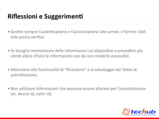 Riﬂessioni	
  e	
  SuggerimenQ
• GesAre	
  sempre	
  l’autenAcazione	
  e	
  l’autorizzazione	
  lato	
  server,	
  e	
  fornire	
  i	
  daA	
  
solo	
  previa	
  veriﬁca.	
  
• Se	
  bisogna	
  memorizzare	
  delle	
  informazioni	
  sul	
  disposiAvo	
  e	
  prevedere	
  più	
  
utenA	
  allora	
  cifrare	
  le	
  informazioni	
  così	
  da	
  non	
  renderle	
  accessibili.	
  
• A5enzione	
  alle	
  funzionalità	
  di	
  “Ricordami”	
  e	
  al	
  salvataggio	
  dei	
  Token	
  di	
  
autenAcazione.	
  
• Non	
  uAlizzare	
  informazioni	
  che	
  possono	
  essere	
  alterate	
  per	
  l’autenAcazione	
  
(es.	
  device	
  id,	
  caller	
  id).
 