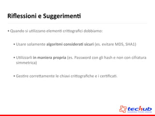 Riﬂessioni	
  e	
  SuggerimenQ
• Quando	
  si	
  uAlizzano	
  elemenA	
  cri5ograﬁci	
  dobbiamo:	
  
• Usare	
  solamente	
  algoritmi	
  consideraQ	
  sicuri	
  (es.	
  evitare	
  MD5,	
  SHA1)	
  
• UAlizzarli	
  in	
  maniera	
  propria	
  (es.	
  Password	
  con	
  gli	
  hash	
  e	
  non	
  con	
  cifratura	
  
simmetrica)	
  
• GesAre	
  corre5amente	
  le	
  chiavi	
  cri5ograﬁche	
  e	
  i	
  cerAﬁcaA.
 