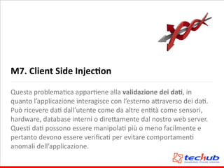 M7.	
  Client	
  Side	
  InjecQon
Questa	
  problemaAca	
  apparAene	
  alla	
  validazione	
  dei	
  daQ,	
  in	
  
quanto	
  l’applicazione	
  interagisce	
  con	
  l’esterno	
  a5raverso	
  dei	
  daA.	
  
Può	
  ricevere	
  daA	
  dall’utente	
  come	
  da	
  altre	
  enAtà	
  come	
  sensori,	
  
hardware,	
  database	
  interni	
  o	
  dire5amente	
  dal	
  nostro	
  web	
  server.	
  
QuesA	
  daA	
  possono	
  essere	
  manipolaA	
  più	
  o	
  meno	
  facilmente	
  e	
  
pertanto	
  devono	
  essere	
  veriﬁcaA	
  per	
  evitare	
  comportamenA	
  
anomali	
  dell’applicazione.
 