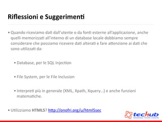 Riﬂessioni	
  e	
  SuggerimenQ
• Quando	
  riceviamo	
  daA	
  dall’utente	
  o	
  da	
  fonA	
  esterne	
  all’applicazione,	
  anche	
  
quelli	
  memorizzaA	
  all’interno	
  di	
  un	
  database	
  locale	
  dobbiamo	
  sempre	
  
considerare	
  che	
  possiamo	
  ricevere	
  daA	
  alteraA	
  e	
  fare	
  a5enzione	
  ai	
  daA	
  che	
  
sono	
  uAlizzaA	
  da:	
  
• Database,	
  per	
  le	
  SQL	
  InjecAon	
  
• File	
  System,	
  per	
  le	
  File	
  Inclusion	
  
• InterpreA	
  più	
  in	
  generale	
  (XML,	
  Xpath,	
  Xquery…)	
  e	
  anche	
  funzioni	
  
matemaAche.	
  
• UAlizziamo	
  HTML5?	
  h5p://onofri.org/u/html5sec
 
