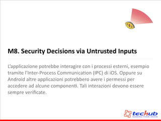 M8.	
  Security	
  Decisions	
  via	
  Untrusted	
  Inputs
L’applicazione	
  potrebbe	
  interagire	
  con	
  i	
  processi	
  esterni,	
  esempio	
  
tramite	
  l’Inter-­‐Process	
  CommunicaAon	
  (IPC)	
  di	
  iOS.	
  Oppure	
  su	
  
Android	
  altre	
  applicazioni	
  potrebbero	
  avere	
  i	
  permessi	
  per	
  
accedere	
  ad	
  alcune	
  componenA.	
  Tali	
  interazioni	
  devono	
  essere	
  
sempre	
  veriﬁcate.
 