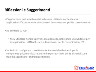 Riﬂessioni	
  e	
  SuggerimenQ
• L’applicazione	
  può	
  acce5are	
  daA	
  ed	
  essere	
  uAlizzata	
  anche	
  da	
  altre	
  
applicazioni:	
  l’accesso	
  a	
  tale	
  componenA	
  devono	
  essere	
  gesAte	
  corre5amente.	
  
• Ad	
  esempio	
  su	
  iOS:	
  
• NON	
  uAlizzare	
  handleOpenURL	
  ma	
  openURL,	
  uAlizzando	
  una	
  whitelist	
  per	
  
le	
  applicazioni.	
  NON	
  uAlizzare	
  la	
  Pasteboard	
  per	
  le	
  comunicazioni	
  IPC.	
  
• Su	
  Android	
  conﬁgurare	
  corre5amente	
  AndroidManifest.xml:	
  per	
  le	
  
componenA	
  private	
  uAlizzare	
  android:exported=false,	
  per	
  le	
  altre	
  uAlizzare	
  
true	
  ma	
  speciﬁcare	
  l’android:permission.
 