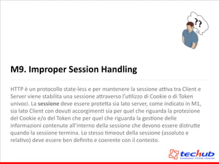 M9.	
  Improper	
  Session	
  Handling
HTTP	
  è	
  un	
  protocollo	
  state-­‐less	
  e	
  per	
  mantenere	
  la	
  sessione	
  aQva	
  tra	
  Client	
  e	
  
Server	
  viene	
  stabilita	
  una	
  sessione	
  a5raverso	
  l’uAlizzo	
  di	
  Cookie	
  o	
  di	
  Token	
  
univoci.	
  La	
  sessione	
  deve	
  essere	
  prote5a	
  sia	
  lato	
  server,	
  come	
  indicato	
  in	
  M1,	
  	
  
sia	
  lato	
  Client	
  con	
  dovuA	
  accorgimenA	
  sia	
  per	
  quel	
  che	
  riguarda	
  la	
  protezione	
  
del	
  Cookie	
  e/o	
  del	
  Token	
  che	
  per	
  quel	
  che	
  riguarda	
  la	
  gesAone	
  delle	
  
informazioni	
  contenute	
  all’interno	
  della	
  sessione	
  che	
  devono	
  essere	
  distru5e	
  
quando	
  la	
  sessione	
  termina.	
  Lo	
  stesso	
  Ameout	
  della	
  sessione	
  (assoluto	
  e	
  
relaAvo)	
  deve	
  essere	
  ben	
  deﬁnito	
  e	
  coerente	
  con	
  il	
  contesto.	
  
 