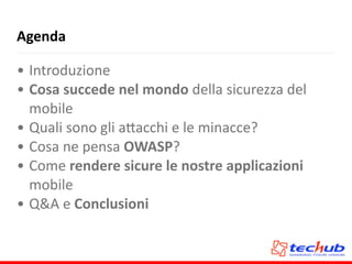 Agenda
• Introduzione	
  
• Cosa	
  succede	
  nel	
  mondo	
  della	
  sicurezza	
  del	
  
mobile	
  
• Quali	
  sono	
  gli	
  a5acchi	
  e	
  le	
  minacce?	
  
• Cosa	
  ne	
  pensa	
  OWASP?	
  
• Come	
  rendere	
  sicure	
  le	
  nostre	
  applicazioni	
  
mobile	
  
• Q&A	
  e	
  Conclusioni
 