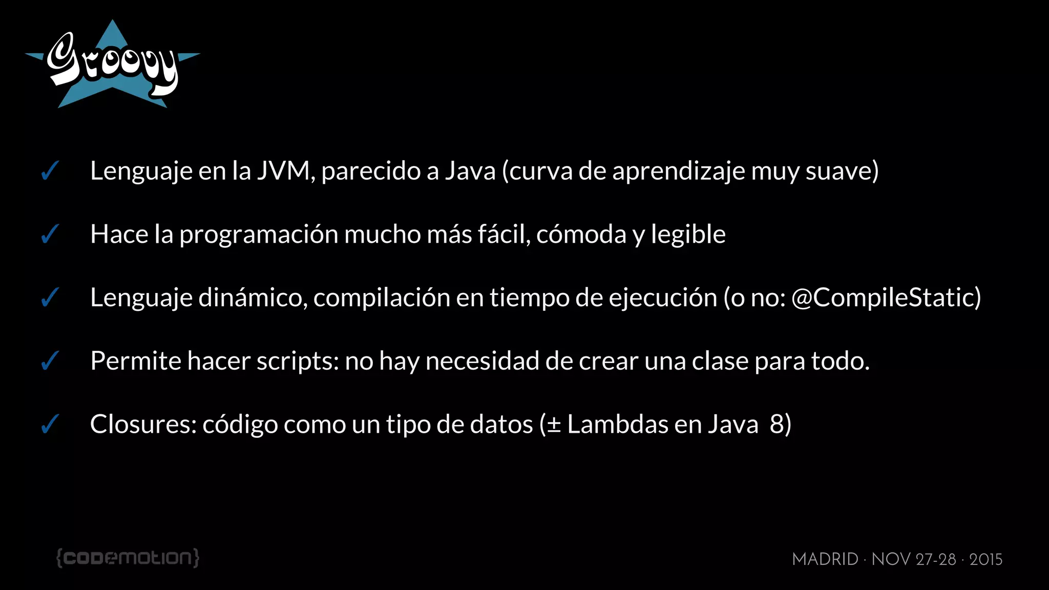 MADRID · NOV 27-28 · 2015
✓ Lenguaje en la JVM, parecido a Java (curva de aprendizaje muy suave)
✓ Hace la programación mucho más fácil, cómoda y legible
✓ Lenguaje dinámico, compilación en tiempo de ejecución (o no: @CompileStatic)
✓ Permite hacer scripts: no hay necesidad de crear una clase para todo.
✓ Closures: código como un tipo de datos (± Lambdas en Java 8)
 