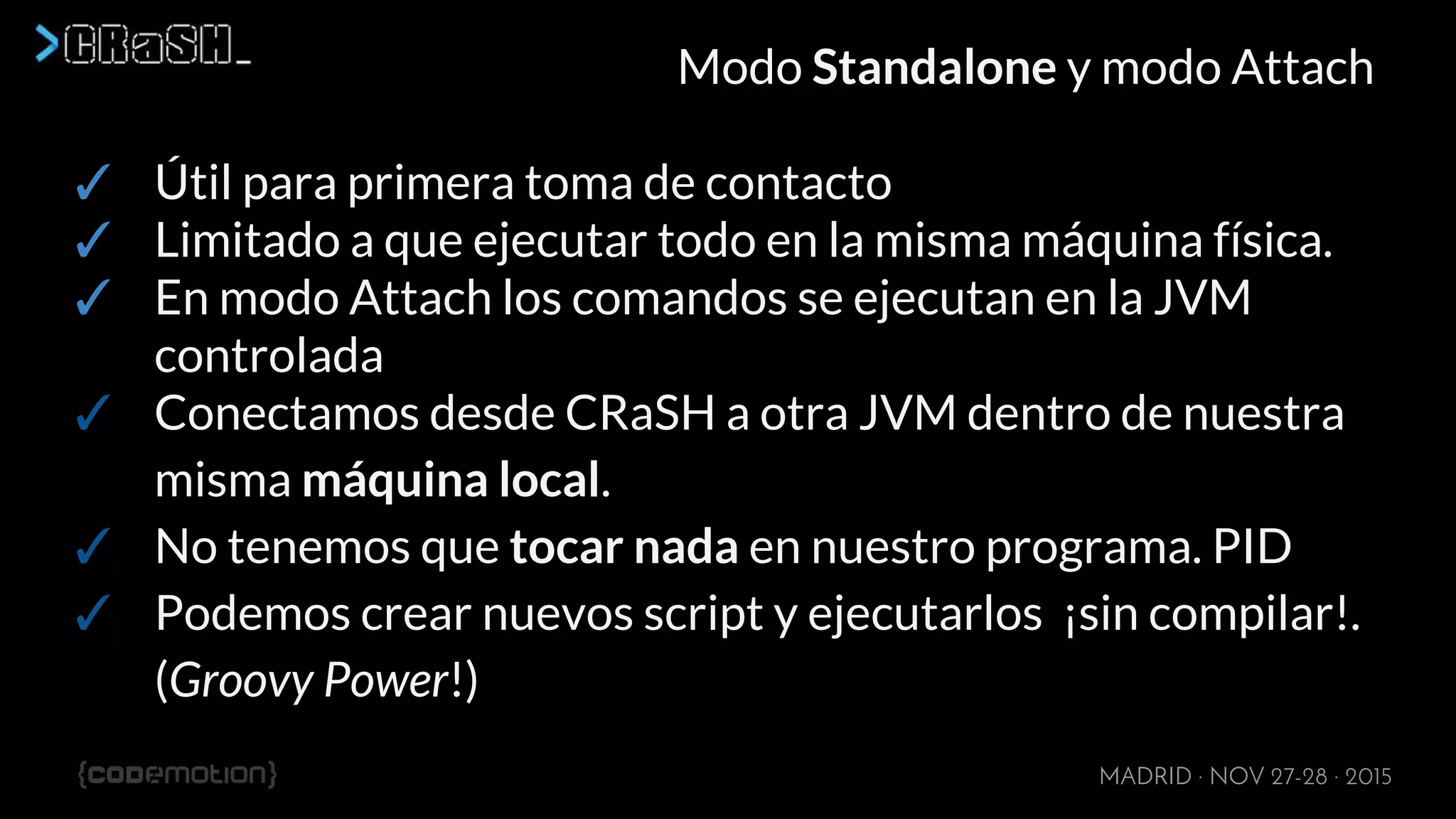 MADRID · NOV 27-28 · 2015
Modo Standalone y modo Attach
✓ Útil para primera toma de contacto
✓ Limitado a que ejecutar todo en la misma máquina física.
✓ En modo Attach los comandos se ejecutan en la JVM
controlada
✓ Conectamos desde CRaSH a otra JVM dentro de nuestra
misma máquina local.
✓ No tenemos que tocar nada en nuestro programa. PID
✓ Podemos crear nuevos script y ejecutarlos ¡sin compilar!.
(Groovy Power!)
 