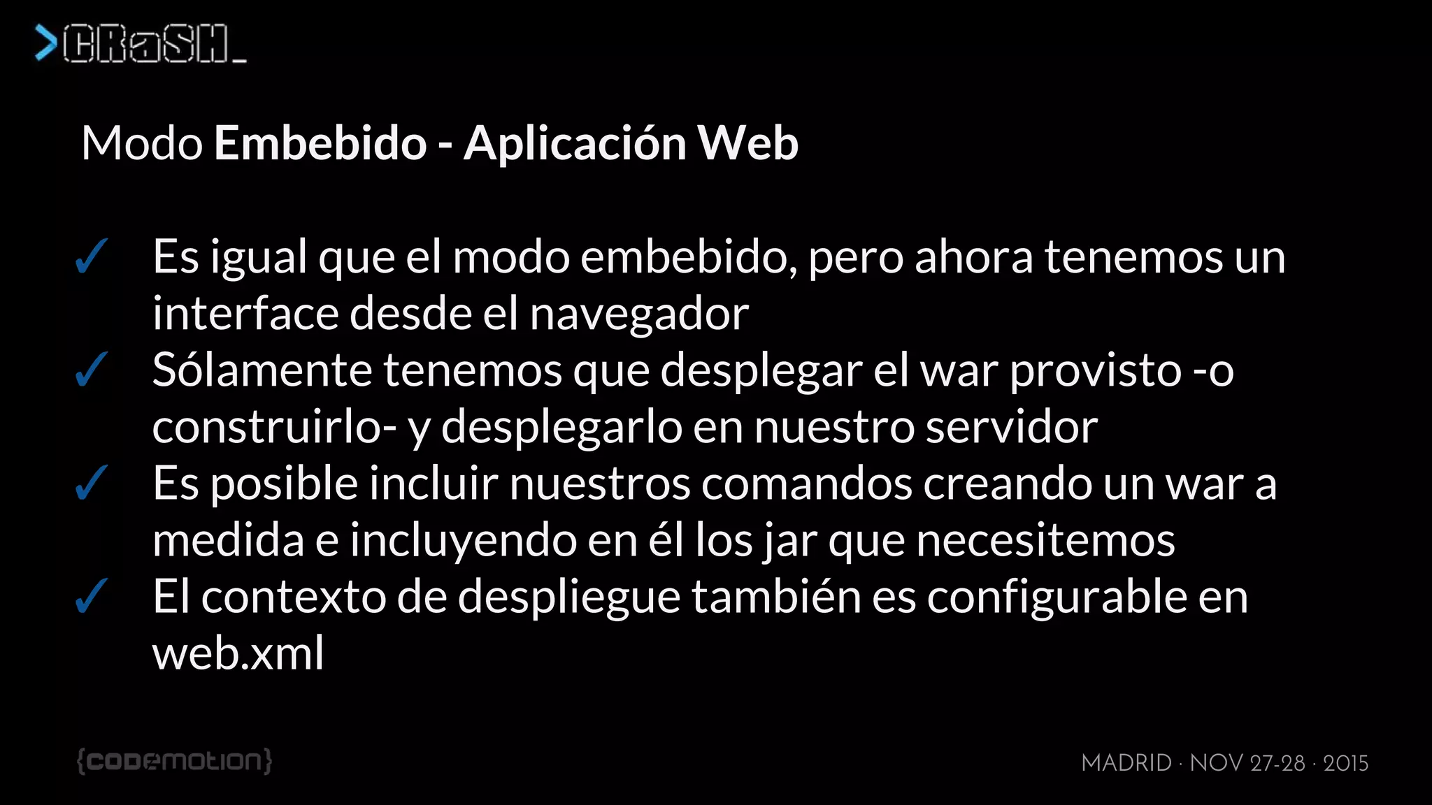 MADRID · NOV 27-28 · 2015
Modo Embebido - Aplicación Web
✓ Es igual que el modo embebido, pero ahora tenemos un
interface desde el navegador
✓ Sólamente tenemos que desplegar el war provisto -o
construirlo- y desplegarlo en nuestro servidor
✓ Es posible incluir nuestros comandos creando un war a
medida e incluyendo en él los jar que necesitemos
✓ El contexto de despliegue también es configurable en
web.xml
 
