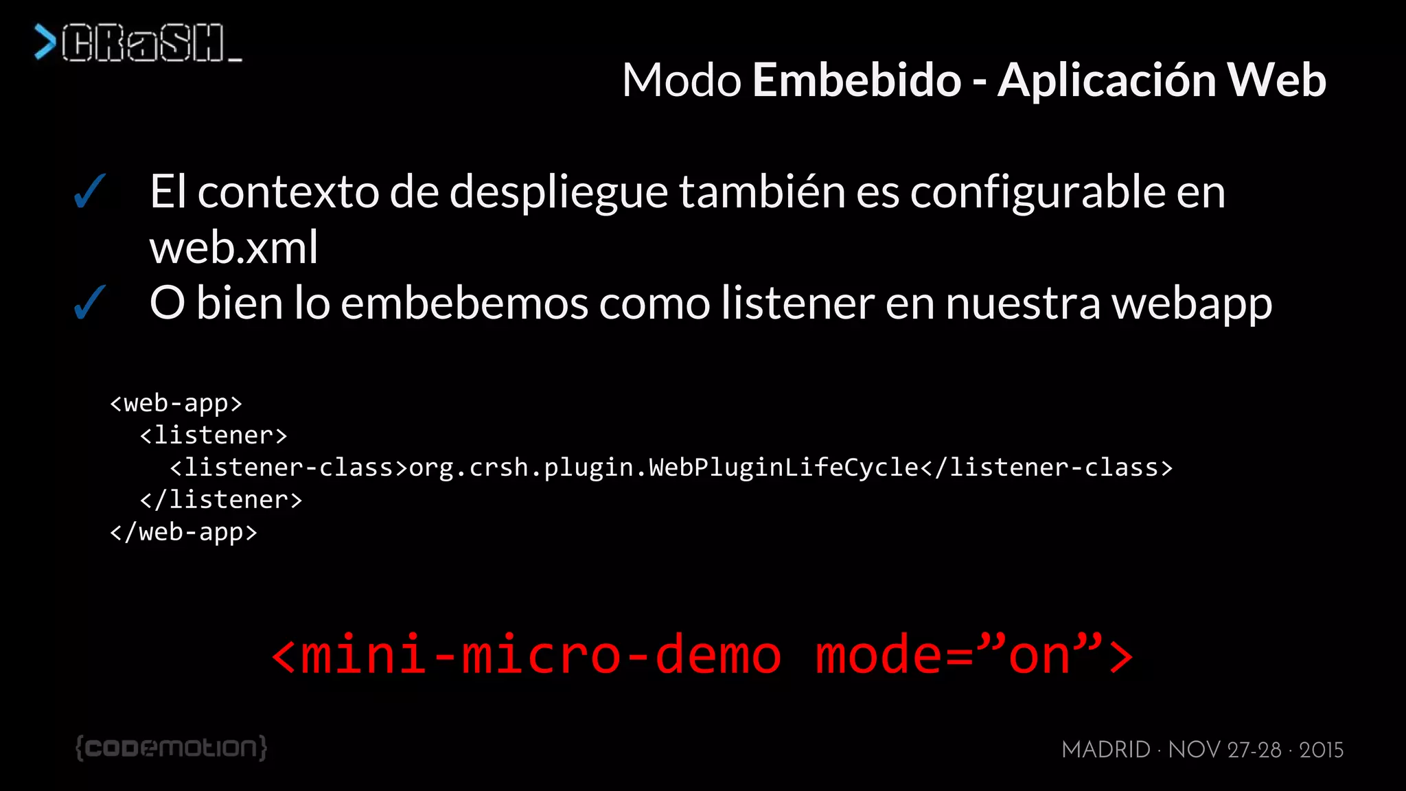 MADRID · NOV 27-28 · 2015
Modo Embebido - Aplicación Web
✓ El contexto de despliegue también es configurable en
web.xml
✓ O bien lo embebemos como listener en nuestra webapp
<web-app>
<listener>
<listener-class>org.crsh.plugin.WebPluginLifeCycle</listener-class>
</listener>
</web-app>
<mini-micro-demo mode=”on”>
 