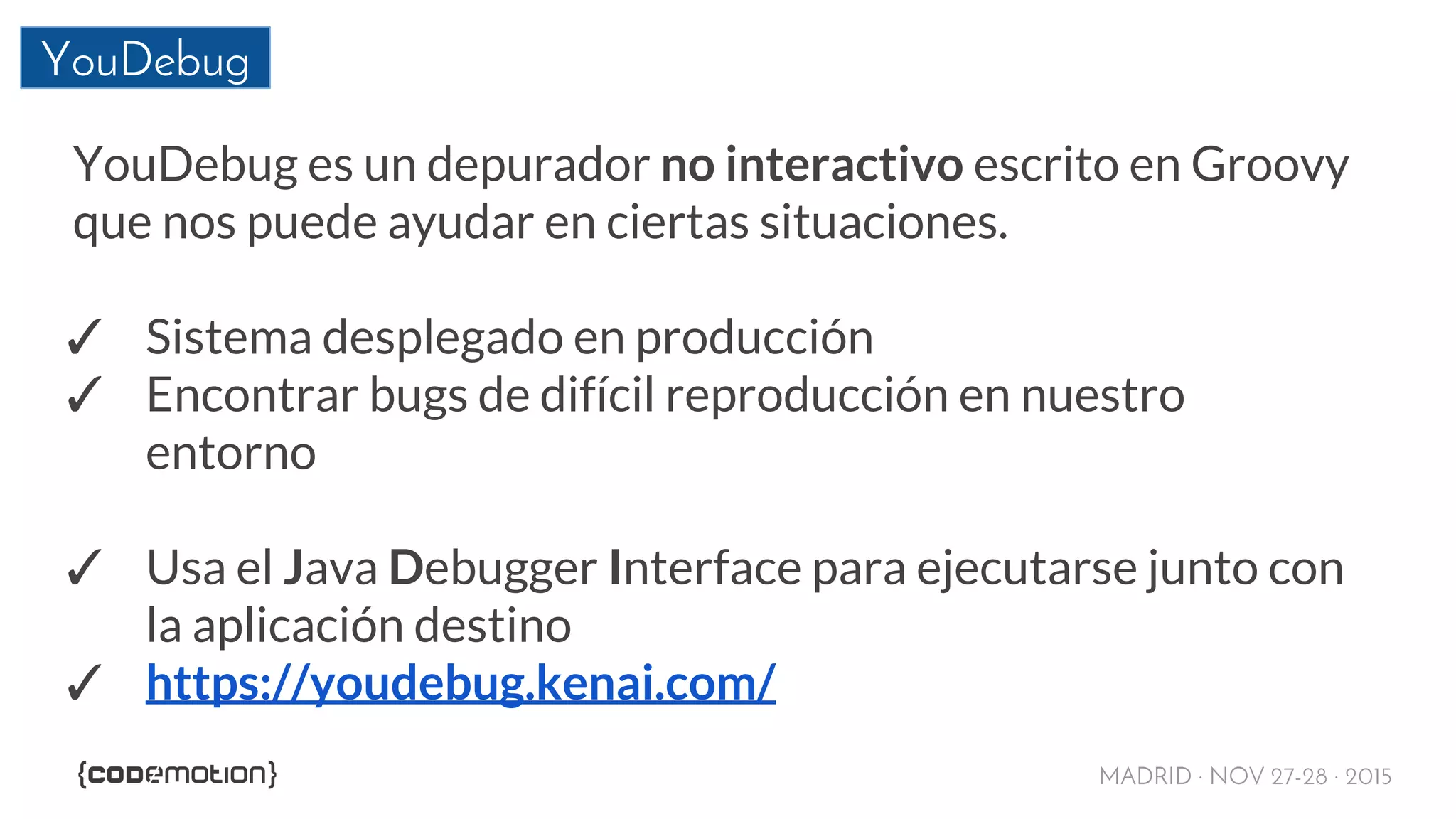 MADRID · NOV 27-28 · 2015
YouDebug
YouDebug es un depurador no interactivo escrito en Groovy
que nos puede ayudar en ciertas situaciones.
✓ Sistema desplegado en producción
✓ Encontrar bugs de difícil reproducción en nuestro
entorno
✓ Usa el Java Debugger Interface para ejecutarse junto con
la aplicación destino
✓ https://youdebug.kenai.com/
 