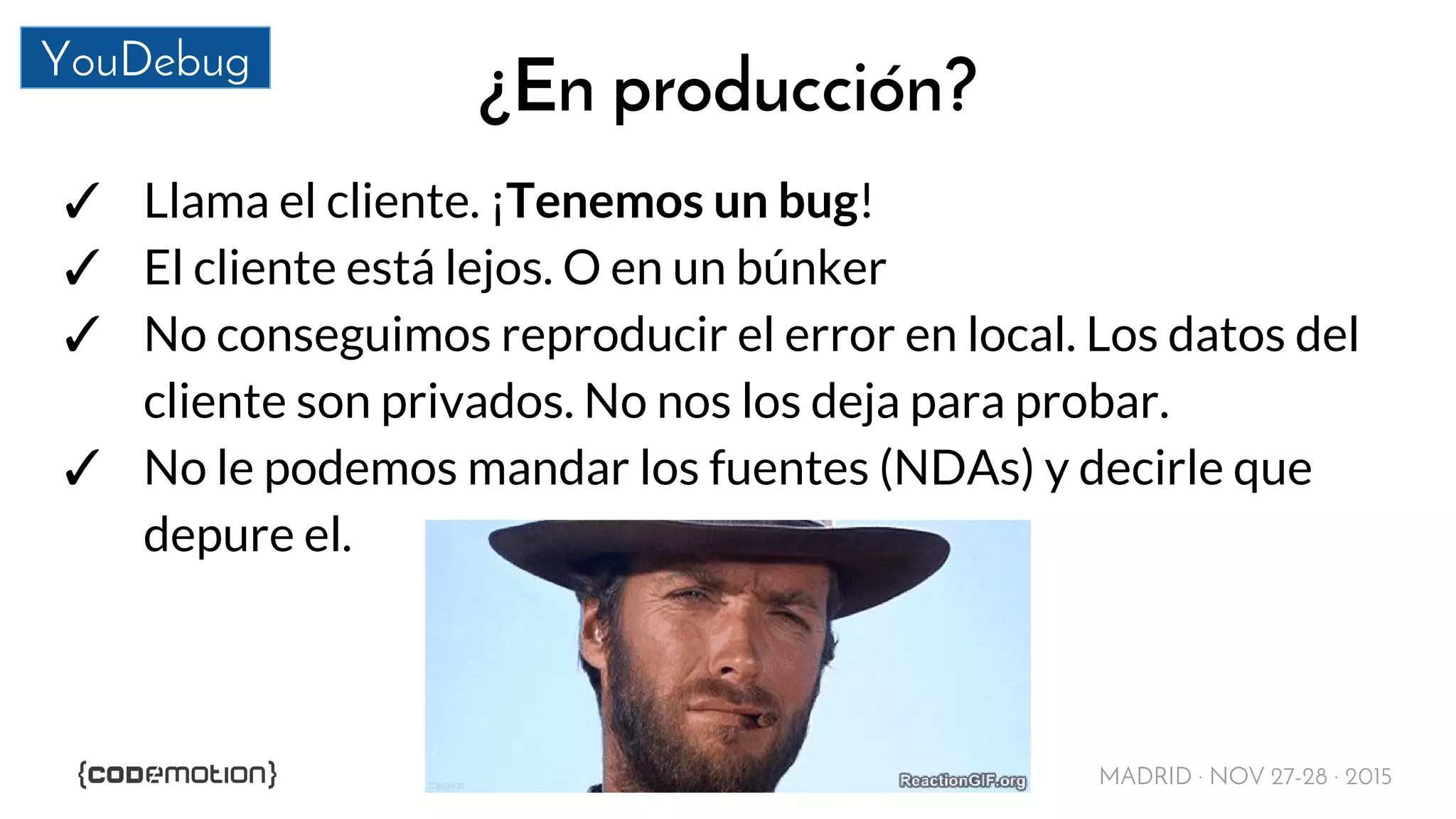 MADRID · NOV 27-28 · 2015
YouDebug
¿En producción?
✓ Llama el cliente. ¡Tenemos un bug!
✓ El cliente está lejos. O en un búnker
✓ No conseguimos reproducir el error en local. Los datos del
cliente son privados. No nos los deja para probar.
✓ No le podemos mandar los fuentes (NDAs) y decirle que
depure el.
 