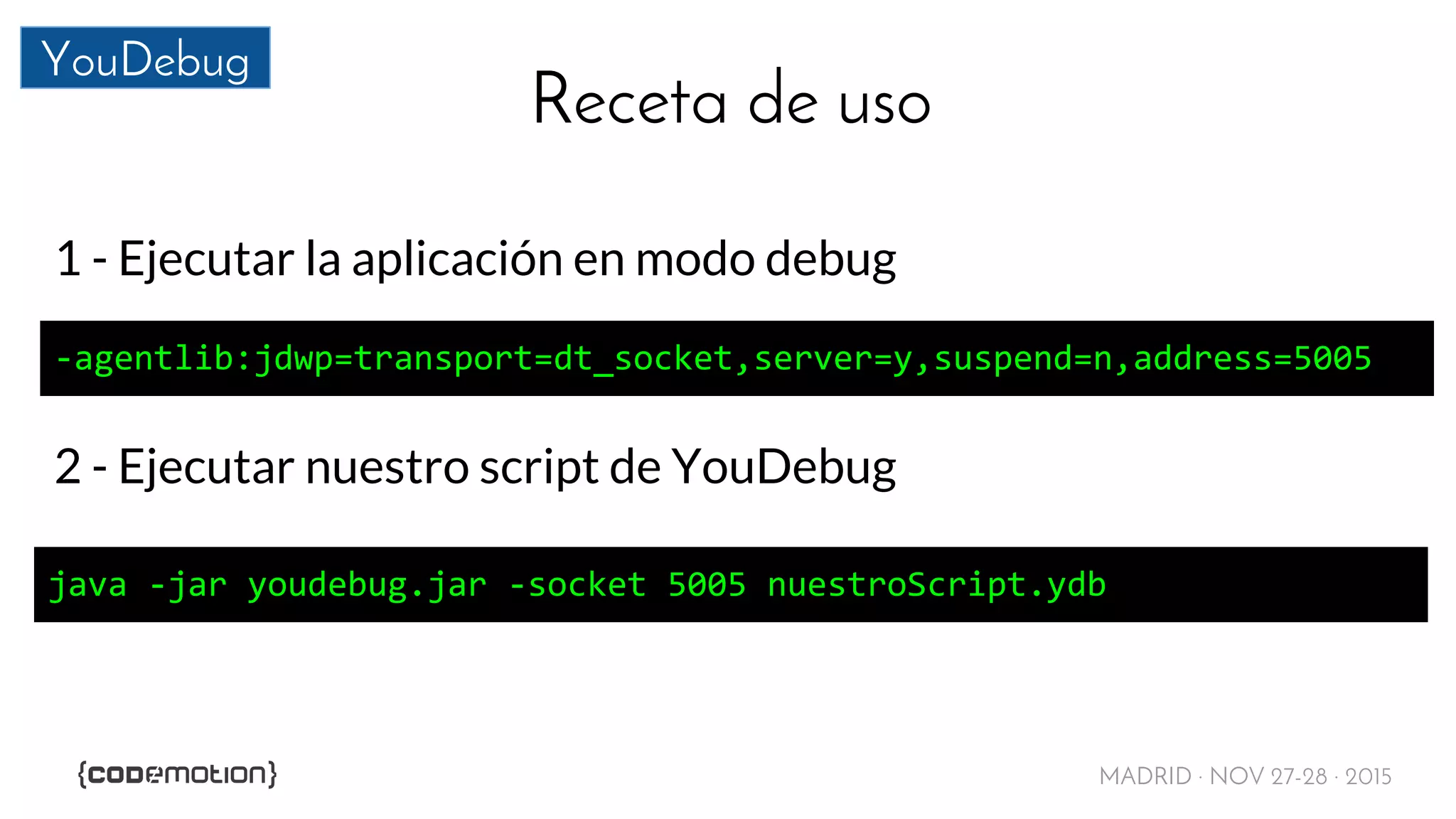 MADRID · NOV 27-28 · 2015
YouDebug
Receta de uso
1 - Ejecutar la aplicación en modo debug
-agentlib:jdwp=transport=dt_socket,server=y,suspend=n,address=5005
2 - Ejecutar nuestro script de YouDebug
java -jar youdebug.jar -socket 5005 nuestroScript.ydb
 