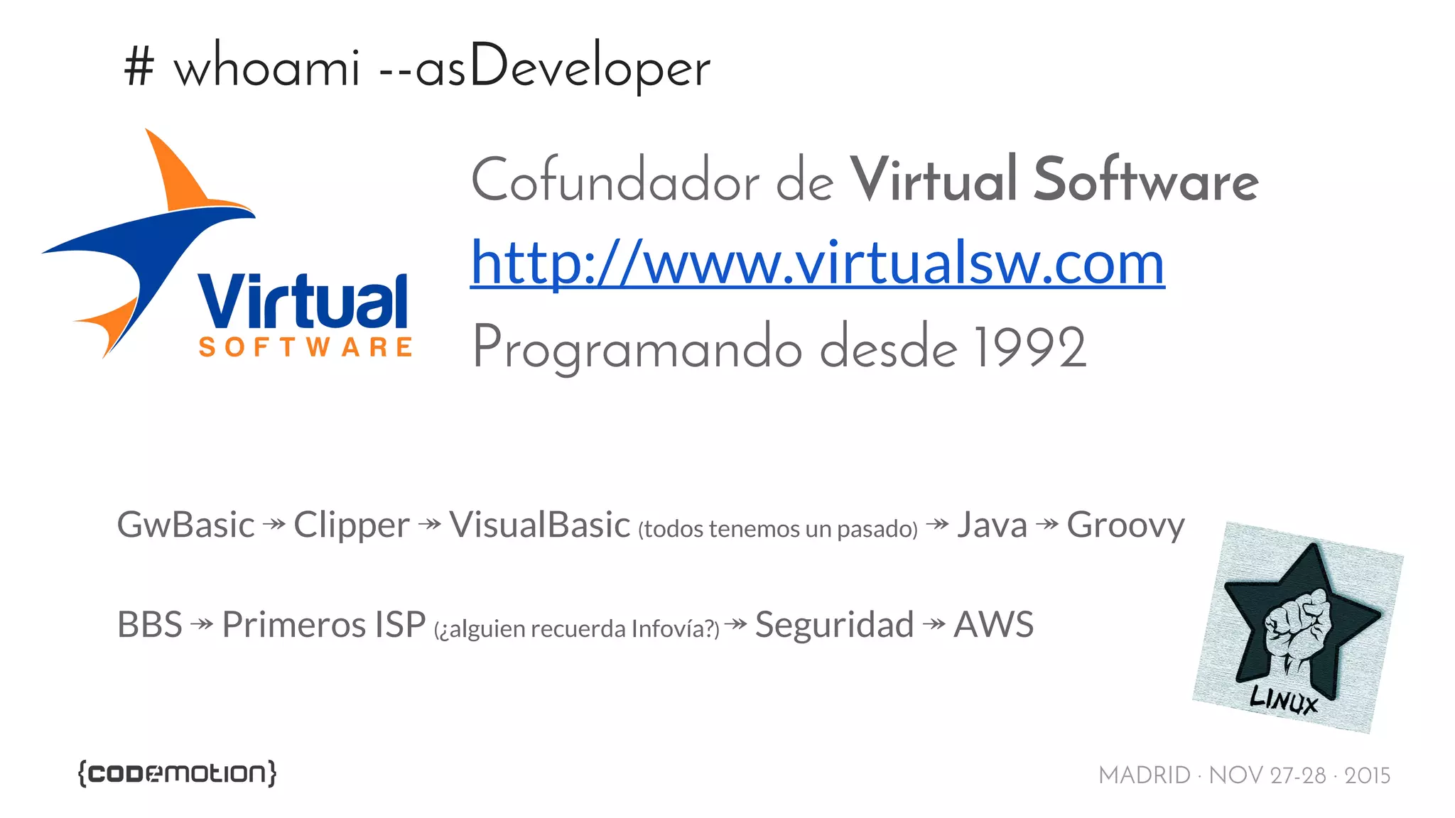 MADRID · NOV 27-28 · 2015
# whoami --asDeveloper
Cofundador de Virtual Software
http://www.virtualsw.com
Programando desde 1992
GwBasic ↠ Clipper ↠ VisualBasic (todos tenemos un pasado) ↠ Java ↠ Groovy
BBS ↠ Primeros ISP (¿alguien recuerda Infovía?) ↠ Seguridad ↠ AWS
 