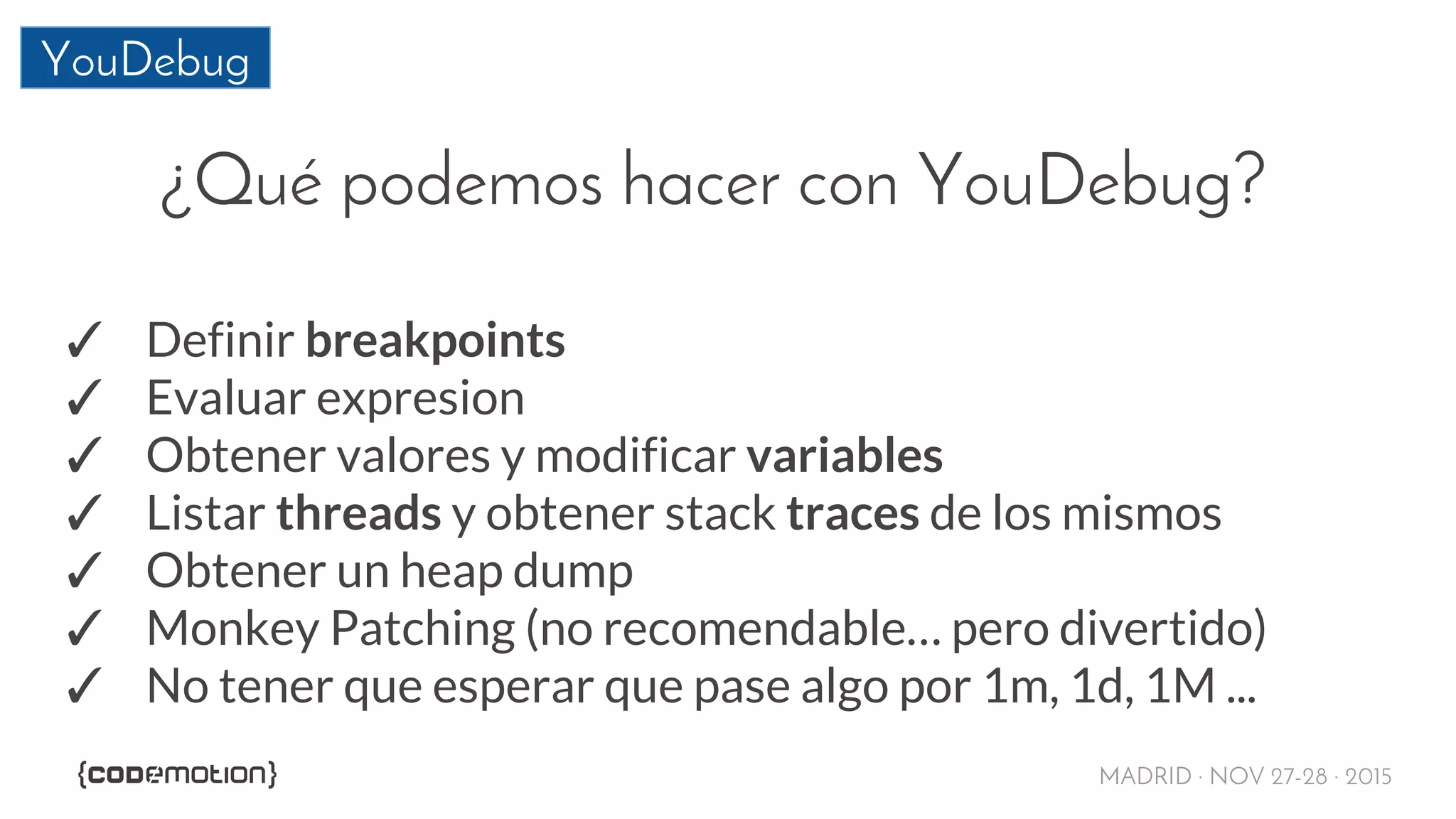 MADRID · NOV 27-28 · 2015
YouDebug
¿Qué podemos hacer con YouDebug?
✓ Definir breakpoints
✓ Evaluar expresion
✓ Obtener valores y modificar variables
✓ Listar threads y obtener stack traces de los mismos
✓ Obtener un heap dump
✓ Monkey Patching (no recomendable… pero divertido)
✓ No tener que esperar que pase algo por 1m, 1d, 1M ...
 