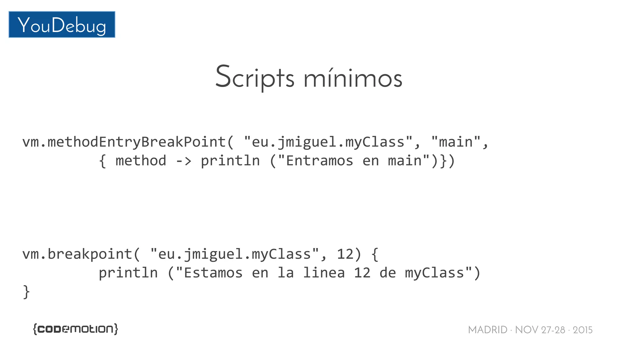 MADRID · NOV 27-28 · 2015
YouDebug
Scripts mínimos
vm.methodEntryBreakPoint( "eu.jmiguel.myClass", "main",
{ method -> println ("Entramos en main")})
vm.breakpoint( "eu.jmiguel.myClass", 12) {
println ("Estamos en la linea 12 de myClass")
}
 