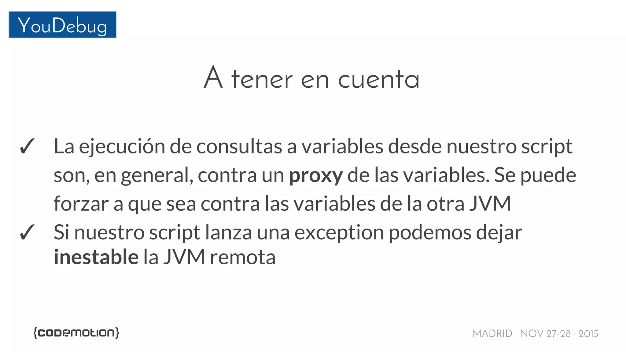 MADRID · NOV 27-28 · 2015
YouDebug
A tener en cuenta
✓ La ejecución de consultas a variables desde nuestro script
son, en general, contra un proxy de las variables. Se puede
forzar a que sea contra las variables de la otra JVM
✓ Si nuestro script lanza una exception podemos dejar
inestable la JVM remota
 