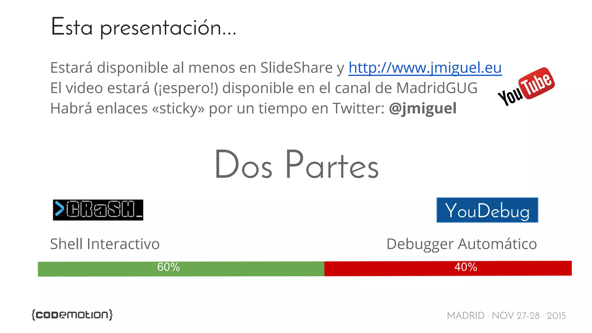 MADRID · NOV 27-28 · 2015
Esta presentación...
Estará disponible al menos en SlideShare y http://www.jmiguel.eu
El video estará (¡espero!) disponible en el canal de MadridGUG
Habrá enlaces «sticky» por un tiempo en Twitter: @jmiguel
Dos Partes
Shell Interactivo Debugger Automático
YouDebug
60% 40%
 