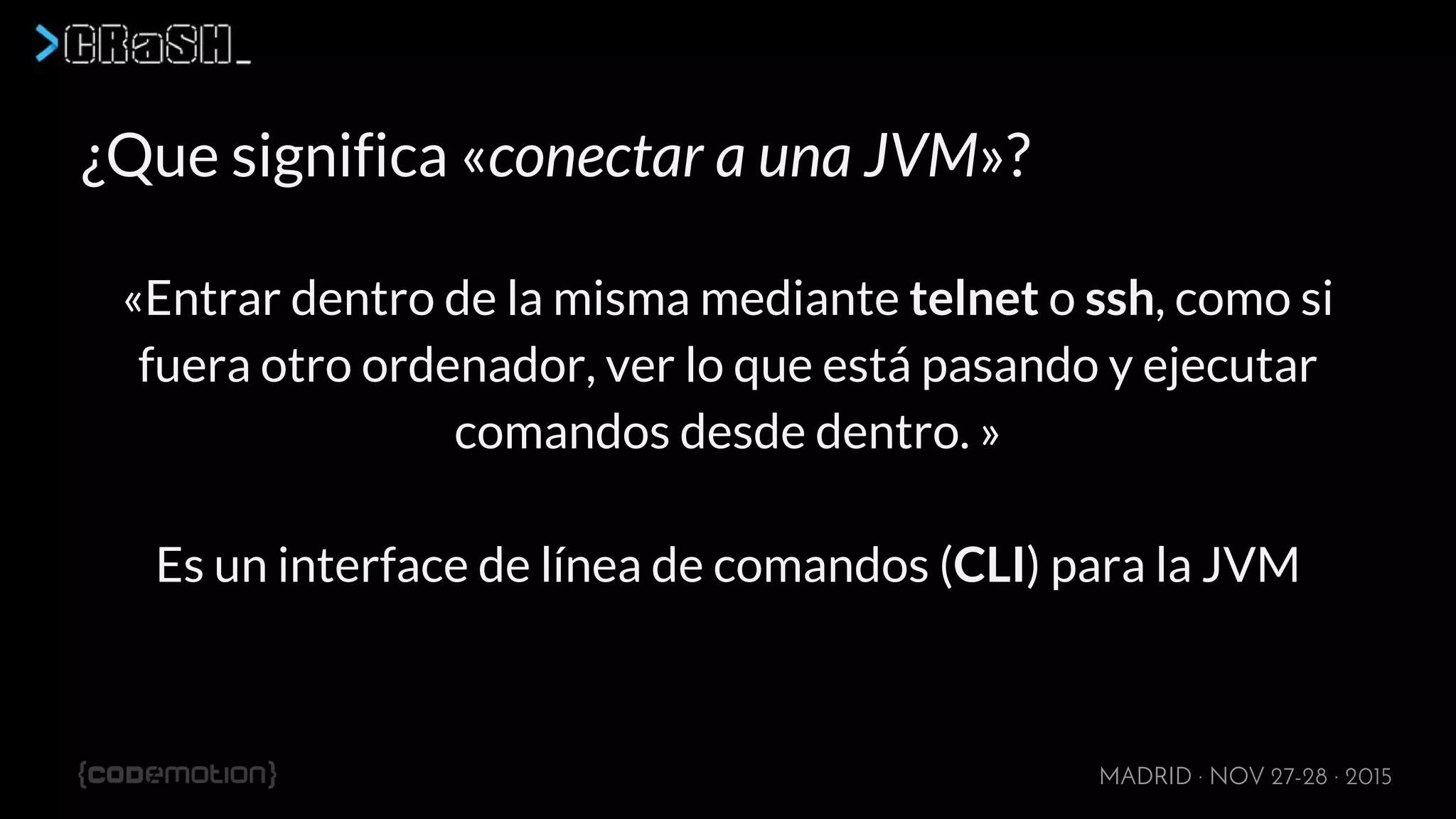 MADRID · NOV 27-28 · 2015
¿Que significa «conectar a una JVM»?
«Entrar dentro de la misma mediante telnet o ssh, como si
fuera otro ordenador, ver lo que está pasando y ejecutar
comandos desde dentro. »
Es un interface de línea de comandos (CLI) para la JVM
 