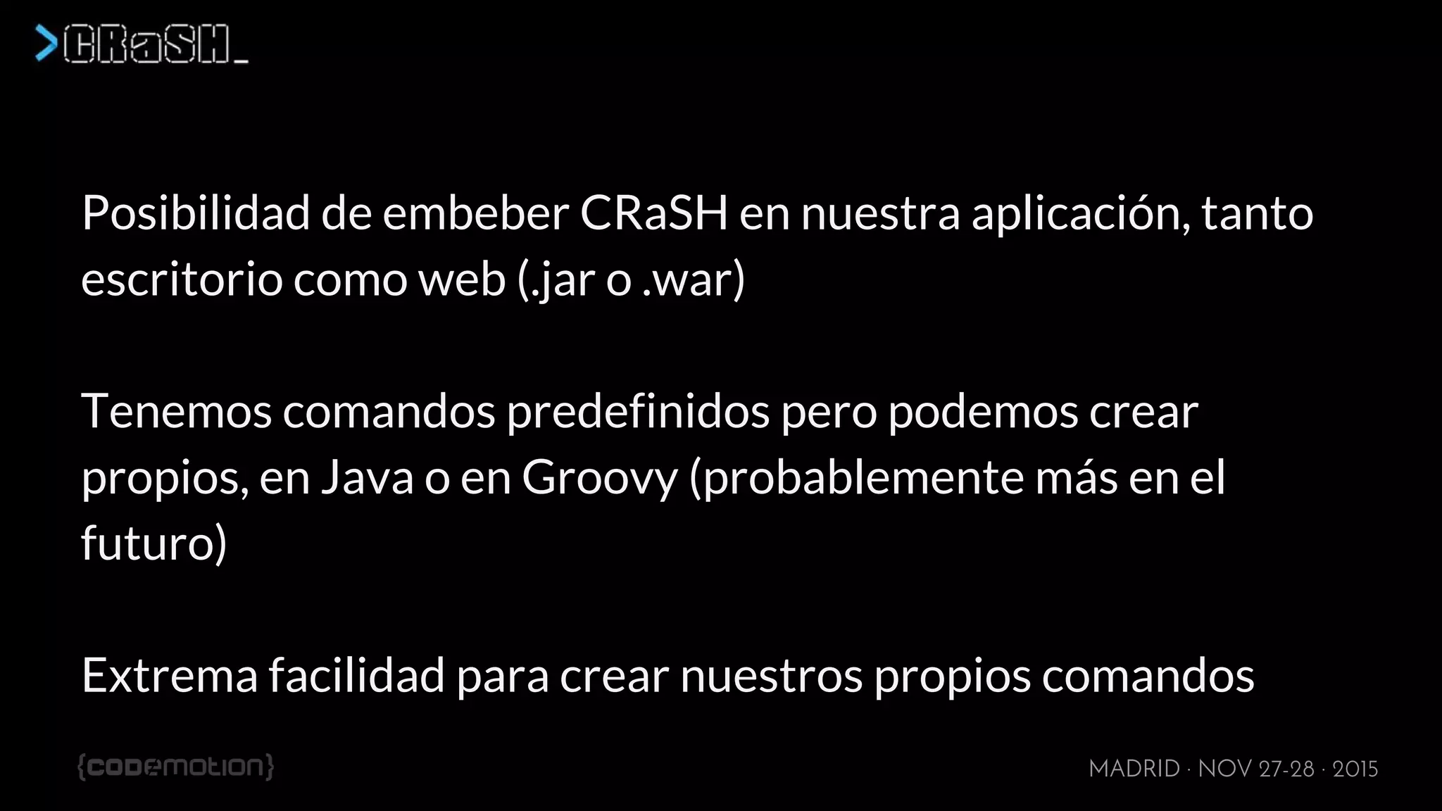 MADRID · NOV 27-28 · 2015
Posibilidad de embeber CRaSH en nuestra aplicación, tanto
escritorio como web (.jar o .war)
Tenemos comandos predefinidos pero podemos crear
propios, en Java o en Groovy (probablemente más en el
futuro)
Extrema facilidad para crear nuestros propios comandos
 